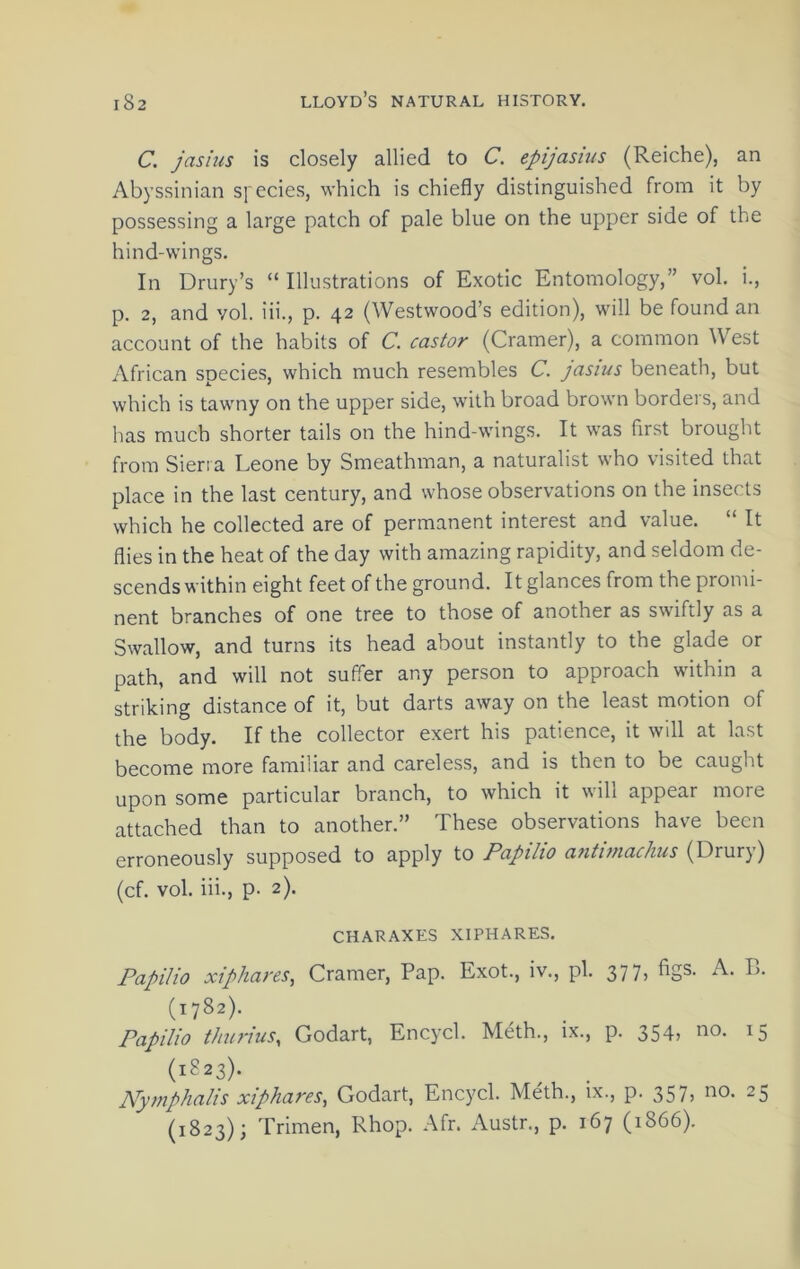 C. jasius is closely allied to C. epijasius (Reiche), an Abyssinian species, which is chiefly distinguished from it by possessing a large patch of pale blue on the upper side of the hind-wings. In Drury’s “ Illustrations of Exotic Entomology,” vol. i., p. 2, and vol. iii., p. 42 (Westwood’s edition), will be found an account of the habits of C. castor (Cramer), a common West African species, which much resembles C. jasius beneath, but which is tawny on the upper side, with broad brown borders, and has much shorter tails on the hind-wings. It was first brought from Sien a Leone by Smeathman, a naturalist who visited that place in the last century, and whose observations on the insects which he collected are of permanent interest and value. “ It flies in the heat of the day with amazing rapidity, and seldom de- scends within eight feet of the ground. It glances from the promi- nent branches of one tree to those of another as swiftly as a Swallow, and turns its head about instantly to the glade or path, and will not suffer any person to approach within a striking distance of it, but darts away on the least motion of the body. If the collector exert his patience, it will at last become more familiar and careless, and is then to be caught upon some particular branch, to which it will appear more attached than to another.” These observations have been erroneously supposed to apply to Papilio antimachus (Drury) (cf. vol. iii., p. 2). CHARAXES XIPHARES. Papilio xiphareSy Cramer, Pap. Exot., iv., pi. 37 7> (1782). Papilio t/turius, Godart, Encycl. Meth., ix., p. 354, no. 15 (1823). Nymphalis xiphares, Godart, Encycl. Meth., ix., p. 357, no. 25 (1823); Trimen, Rhop. Afr. Austr., p. 167 (1866).