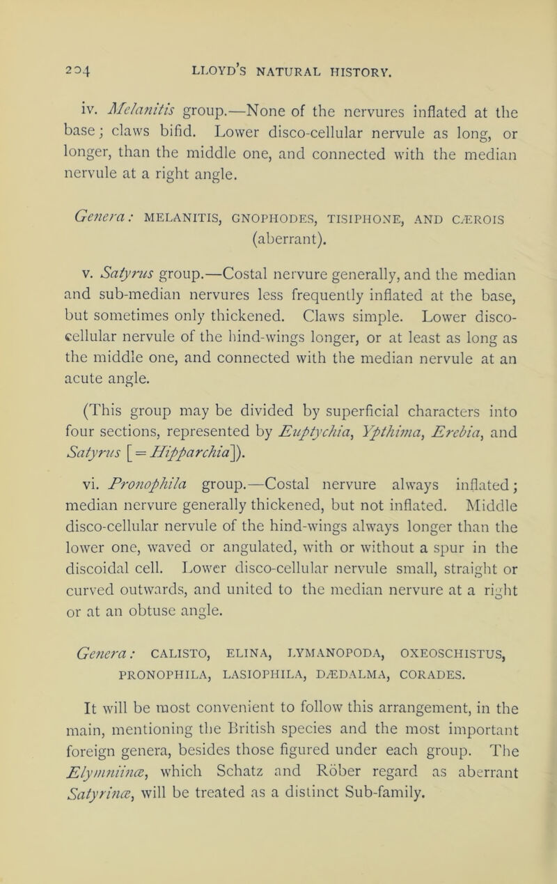 iv. Mchmitis group.—None of the nervures inflated at the base; claws bifid. Lower disco-cellular nervule as long, or longer, than the middle one, and connected with the median nervule at a right angle. Genera: melanitis, gnophodes, tisiphone, and c.-erois (aberrant). V. Satyrus group.—Costal nervure generally, and the median and sub-median nervures less frequently inflated at the base, but sometimes only thickened. Claws simple. Lower disco- cellular nervule of the hind-wings longer, or at least as long as the middle one, and connected with the median nervule at an acute angle. (This group may be divided by superficial characters into four sections, represented by Euptychia, Ypthinia, Erebia, and Satyr7is [ = HipparchicP^. vi. Pronophila group.—Costal nervure always inflated; median nervure generally thickened, but not inflated. Middle disco-cellular nervule of the hind-wings always longer than the lower one, waved or angulated, with or without a spur in the discoidal cell. Lower disco-cellular nervule small, straight or curved outwards, and united to the median nervure at a right or at an obtuse angle. Genera: calisto, elina, lymanopod.v, oxeoschistus, pronophila, lasiophila, daldalma, corades. It will be most convenient to follow this arrangement, in the main, mentioning the British species and the most important foreign genera, besides those figured under each group. The Elyninimce, which Schatz and Rober regard as aberrant SatyrincRy will be treated as a distinct Sub-family.