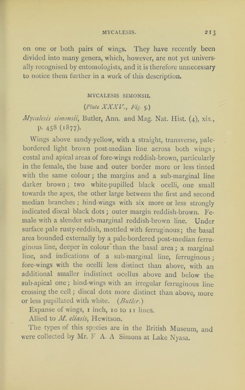 on one or both pairs of wings. They have recently been divided into many genera, which, however, are not yet univers- ally recognised by entomologists, and it is therefore unnecessary to notice them further in a work of this description. MYCALESIS SIMONSII. {Plate XXX P., 5.) Mycaksis si/ntmsii, Butler, Ann. and Mag. Nat. Hist. (4), xix., p. 458 (1877). Wings above sandy-yellow, with a straight, transverse, pale- bordered light brown post-median line across both wings ; costal and apical areas of fore-wings reddish-brown, particularly in the female, the base and outer border more or less tinted with the same colour; the margins and a sub-marginal line darker brown; two white-pupilled black ocelli, one small towards the apex, the other large between the first and second median branches ; hind-wings with six more or less strongly indicated discal black dots ; outer margin reddish-brown. Fe- male with a slender sub-marginal reddish-brown line. Under surface pale rusty-reddish, mottled with ferruginous; the basal area bounded externally by a pale-bordered post-median ferru- ginous line, deeper in colour*than the basal area; a marginal line, and indications of a sub-marginal line, ferruginous; fore-wings with the ocelli less distinct than above, with an additional smaller indistinct ocellus above and below the sub-apical one; hind-wings with an irregular ferruginous line crossing the cell; discal dots more distinct than above, more or less pupillated with white. {Butler.) Expanse of wings, i inch, 10 to ii lines. Allied to M. eliasis, Hewitson. The types of this species are in the British Museum, and were collected by Mr. A. A Simons at Lake Nyasa.