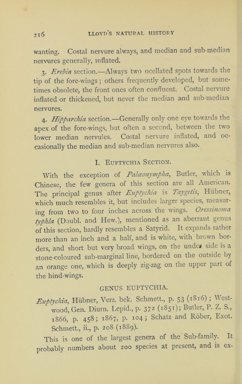 2t6 wanting. Costal nervure always, and median and sub-median nerYures generally, inflated. 3. Erebia section.—Always two ocellated spots towards the tip of the fore-wings; others frequently developed, but some- times obsolete, the front ones often confluent. Costal nervure inflated or thickened, but never the median and sub-median nervures. 4. Hipparchia section.—Generally only one eye towards the apex of the fore-wings, but often a second, between the two lower median nervules. Costal nervure inflated, and oc- casionally the median and sub-median nervures also. I. Euptychia Section. With the exception of Palaonympha, Butler, which is Chinese, the few genera of this section are all American. The principal genus after Euptychia is Taygetis, Hiibner, which much resembles it, but includes laiger species, measur- ing from two to four inches across the wings. Oressmoma typhia (Doubl. and Hew.), mentioned as an aberrant genus of this section, hardly resembles a Satyrid. It expands rather more than an inch and a half, and is white, with brown bor- ders, and short but very broad wings, on the unde* side is a stone-coloured sub-marginal line, bordered on the outside by an orange one, which is deeply zig-zag on the upper part of the hind-wings. GENUS EUPTYCHIA. Euptychia, Hiibner, Verz. bek. Schmett., p. 53 (1816); West- wood, Gen. Diurn. Lepid., p. 372 (1851); Butler, P. Z. S., 1866, p. 458; 1867, p. 104; Schatz and Rober, Exot. Schmett., ii., p. 208 (1889). This is one of the largest genera of the Sub-family. It probably numbers about 200 species at present, and is ex-