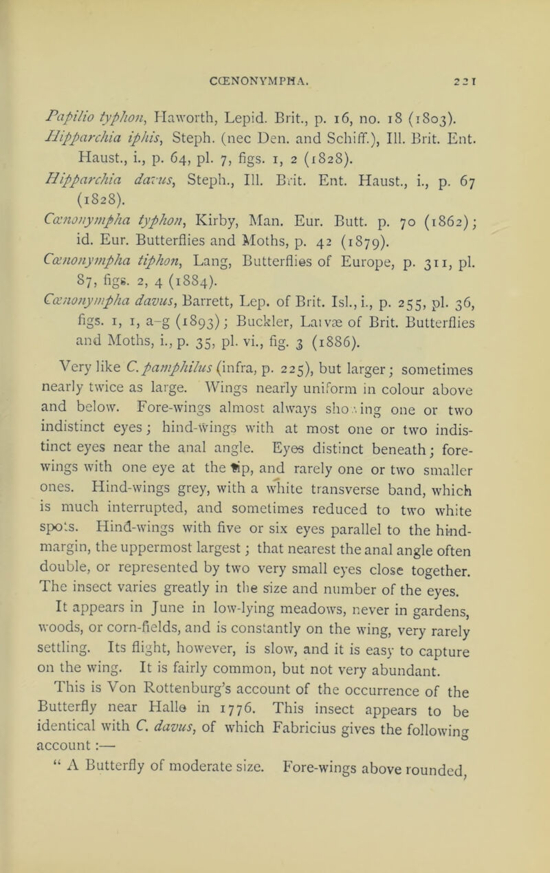 Papilio typlion^ Haworth, Lepid. Brit., p. i6, no. i8 (1803). Ilipparchia iphis, Steph. (nec Den. and Schiff.), 111. Brit. Ent. Haust., i., p. 64, pi. 7, figs. I, 2 (1828). Hippa7-chia daius, Steph., 111. Brit. Ent. Haust., i., p. 67 (1828). Coinonympha typhon^ Kirby, Man, Eur. Butt. p. 70 (1862); id. Eur. Butterflies and Moths, p. 42 (1879). Comonympha tiphon, Lang, Butterflies of Europe, p. 311, pi. 87, figg. 2, 4 (1884). Coinonympha davus, Barrett, Lep. of Brit. Isl., i., p. 255, pi. 36, figs. I, I, a-g (1893); Buckler, Laivas of Brit. Butterflies and Moths, i.,p. 35, pi. vi., fig. 3 (1886). Very like C. pamphihis (mho., p. 225), but larger; sometimes nearly twice as large. Wings nearly uniform in colour above and below. Fore-wings almost always sho '. ing one or two indistinct eyes ; hind-wings with at most one or two indis- tinct eyes near the anal angle. Eyes distinct beneath; fore- wings with one eye at the ^p, and rarely one or two smaller ones. Hind-wings grey, with a wdiite transverse band, which is much interrupted, and sometimes reduced to two white spots. Flind-wings with five or six eyes parallel to the hind- margin, the uppermost largest; that nearest the anal angle often double, or represented by two very small eyes close together. The insect varies greatly in the size and number of the eyes. It appears in June in low-lying meadows, never in gardens, woods, or corn-fields, and is constantly on the wing, very rarely settling. Its flight, however, is slow, and it is easy to capture on the wing. It is fairly common, but not very abundant. This is Von Rottenburg’s account of the occurrence of the Butterfly near Hallo in 1776. This insect appears to be identical with C davus, of \vhich Fabricius gives the followin'^ account:— “ A Butterfly of moderate size. Fore-wings above rounded,