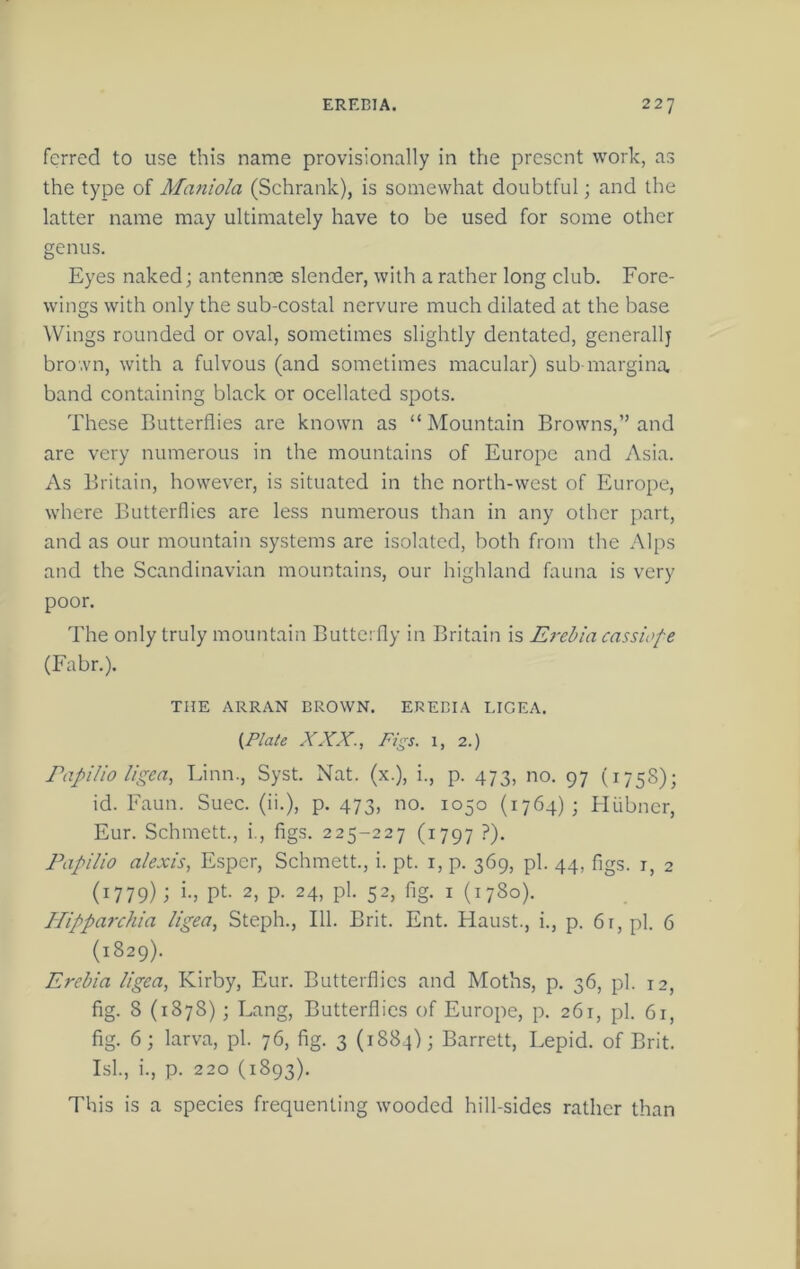ferred to use this name provisionally in the present work, as the type of Maniola (Schrank), is somewhat doubtful; and the latter name may ultimately have to be used for some other genus. Eyes naked; antennoe slender, with a rather long club. Fore- wings with only the sub-costal nervure much dilated at the base Wings rounded or oval, sometimes slightly dentated, generallj bro'.vn, with a fulvous (and sometimes macular) sub margina. band containing black or ocellated spots. These Butterflies are known as “ Mountain Browns,” and are very numerous in the mountains of Europe and Asia. As Britain, however, is situated in the north-west of Europe, where Butterflies are less numerous than in any other part, and as our mountain systems are isolated, both from the Alps and the Scandinavian mountains, our highland fauna is very poor. The only truly mountain Butterfly in Britain is E^-ebia cassiofe (Fabr.). THE ARRAN DROWN. EREBIA LIGEA. {Plate XXX., Pigs. 1, 2.) Papilio Ugea, Linn., Syst. Nat. (x.), i., p. 473, no. 97 (1758); id. Faun. Suec. (ii.), p. 473, no. 1050 (1764); Hiibner, Eur. Schmett., i., figs. 225-227 (1797 ?). Papilio alexis, E.spcr, Schmett., i. pt. i, p. 369, pi. 44, figs, i, 2 (1779); i-> pt- 2, p. 24, pi. 52, fig. I (1780). Hipparchia Ugea, Steph., 111. Brit. Ent. Haust., i., p. 6r,pl. 6 (1829). Erebia Ugea, Kirby, Eur. Butterflies and Moths, p. 36, pi. 12, fig. 8 (1878); Lang, Butterflies of Europe, p. 261, pi. 61, fig. 6; larva, pi. 76, fig. 3 (1884); Barrett, Lepid. of Brit. Isl., i., p. 220 (1893). This is a species frequenting wooded hill-sides rather than
