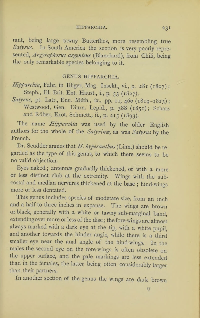 rant, being large tawny Butterflies, more resembling true Satynis. In South America the section is very poorly repre- sented, Argyrophorus argenietis (Blanchard), from Chili, being the only remarkable species belonging to it. GENUS HIPPARCHIA. Htpparchia, Fabr. in Illiger, Mag. Insekt., vi., p. 281 (1807); Steph., 111. Brit. Ent. Haust., i., p. 53 (1827). Satyrus, pt. Latr., Enc. Meth., ix., pp. ii, 460 (1819-1823); Westwood, Gen. Diurn. Lepid., p. 388 (1851); Schatz and Rober, Exot. Schmett., ii., p. 215 (1893). The name Hipparchia was used by the older English authors for the whole of the Satyrince, as was Satyrus by the French. Dr. Scudder argues that B. hypera?ithus (Linn.) should be re- garded as the type of this genus, to which there seems to be no valid objection. Eyes naked; antennae gradually thickened, or with a more or less distinct club at the extremity. Wings with the sub- costal and median nervures thickened at the base; hind-wings more or less dentated. This genus includes species of moderate size, from an inch and a half to three inches in expanse. The wings are brown or black, generally with a white or tawny sub-marginal band, extendingover more or less of the disc; the fore-wings are almost always marked with a dark eye at the tip, with a white pupil, and another towards the hinder angle, while there is a third smaller eye near the anal angle of the hind-wings. In the males the second eye on the fore-wings is often obsolete on the upper surface, and the pale markings are less extended than in the females, the latter being often considerably larger than their partners. In another section of the genus the wings are dark brown u