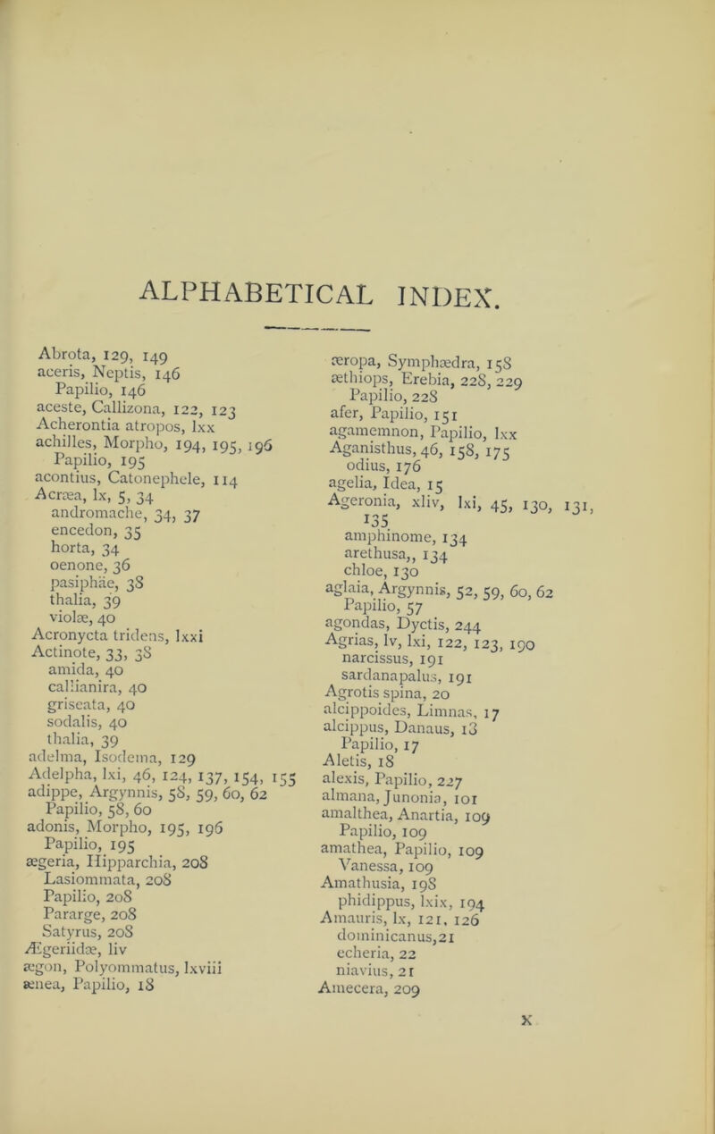 ALPHABETICAL INDEX. Abrota, 129, 149 aceris, Neiitis, 146 Papilio, 146 aceste, Callizona, 122, 123 Acherontia atropos, Ixx achilles, Morpho, 194, 195, 196 Papilio, 195 acontius, Catonephde, 114 Acrtea, lx, 5, 34 andromache, 34, 37 encedon, 35 horta, 34 oenone, 36 pasiphiie, 3S thalia, 39 violae, 40 Acronycta tridens, Ixxi Actinote, 33, 38 amida, 40 callianira, 40 griseata, 40 sodalis, 40 thalia, 39 adelma, Isodeina, 129 Adelpha, Ixi, 46, 124, 137, 154, 155 adippe, Argyniiis, 58, 59, 60, 62 Papilio, 58, 60 adonis, Morpho, 19?, 196 Papilio, 195 aegeria, Hipparchia, 208 Lasiommata, 20S Papilio, 20S Pararge, 208 Satyrus, 20S Aigeriidse, liv a-gon, Polyommatus, Ixviii senea, Papilio, 18 reropa, Symphredra, 158 oethiops, Erebia, 228, 229 Papilio, 228 afer, Papilio, 151 agamemnon, Papilio, Ixx Aganisthus, 46, 158, 175 odius, 176 agelia. Idea, 15 Ageronia, xliv, Ixi, 45, 130, 131, 135 amphinome, 134 arethusa,, 134 chloe, 130 aglaia, Argynnis, 52, 59, 60, 62 Papilio, 57 agondas, Dyctis, 244 Agrias, iv, l.xi, 122, 123, 190 narcissus, 191 sardanapalus, 191 Agrotis spina, 20 alcippoides, Liinnas, 17 alcippus, Danaus, i3 Papilio, 17 Aletis, 18 alexis, Papilio, 227 alinana, Junonia, loi ainalthea, Anartia, 109 Papilio, 109 amathea, Papilio, 109 Vanessa, 109 Ainathusia, 19S phidippus, Ixix, 194 Ainaiiris, lx, 121. 126 dominicanus,2i ccheria, 22 niavius, 2t Aniecera, 209 X