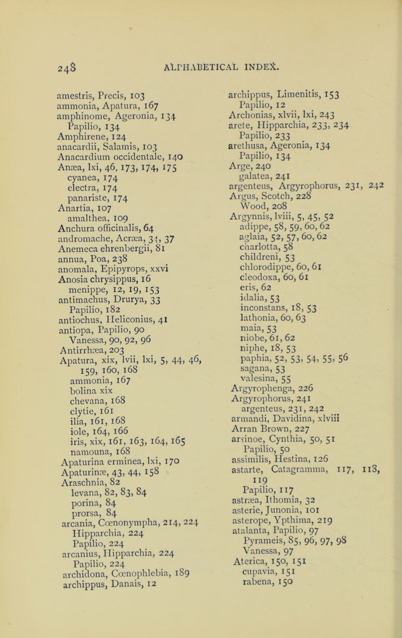 amestrls, Precis, 103 ammonia, Apatura, 167 amphinome, Ageronia, 134 Papilio, 134 Amphirene, 124 anacardii, Salamis, 103 Anacardium occidentale, 140 Anoea, Ixi, 46, 173, 174, 175 cyanea, 174 electra, 174 panariste, 174 Anartia, 107 amalthea, 109 Anchura officinalis, 64 andromache, Acrcea, 31, 37 Anemeca ehrenbergii, 81 annua, Poa, 238 anomala, Epipyrops, xxvi Anosia chrysippus, 16 menippe, 12, 19, 153 antimachus, Drurya, 33 Papilio, 182 antiochus, Ileliconius, 41 antiopa, Papilio, 90 Vanessa, 90, 92, 96 Antirrhoea, 203 Apatura, xix, Ivii, Ixi, 5, 44, 46, 159, 160, 168 ammonia, 167 bolina xix chevana, 168 clytie, 161 ilia, 161, 168 iole, 164, 166 iris, xix, 161, 163, 164, 165 namouna, 168 Apaturina erminea, Ixi, 170 Apaturinte, 43, 44, 158 Araschnia, 82 levana, 82, 83, 84 porina, 84 prorsa, 84 arcania, Coenonympba, 214, 224 Ilipparchia, 224 Papilio, 224 arcanius, Ilipparchia, 224 Papilio, 224 archidona, Coenophlebia, 189 archippus, Danais, 12 archippus, Limenitis, 153 Papilio, 12 Archonias, xlvii, Ixi, 243 arete, Ilipparchia, 233, 234 Papilio, 233 arethusa, Ageronia, 134 Papilio, 134 Arge, 240 galatea, 241 argenteus, Argyrophorus, 231, 242 Argus, Scotch, 228 Wood, 208 Argynnis, Iviii, 5, 45, 52 adippe, 58, 59,60, 62 aglaia, 52, 57, 60, 62 charlotta, 58 childreni, 53 chlorodippe, 60, 6l cleodoxa, 60, 61 eris, 62 idalia, 53 inconstans, 18, 53 lathonia, 60, 63 maia, 53 niobe, 61, 62 niphe, 18, 53 paphia, 52, 53, 54, 55, 56 sagana, 53 valesina, 55 Avgyrophenga, 226 Argyrophorus, 241 argenteus, 231, 242 armandi, Davidina, xlviii Arran Brown, 227 arsinoe, Cynthia, 50, 51 Papilio, 50 assimilis, Hestina, 126 astarte, Catagramma, 117, ii3, I19 Papilio, 117 astrrea, Ithomia, 32 asterie, Junonia, loi asterope, Ypthima, 219 atalanta, Papilio, 97 Pyrameis, 85, 96, 97, 98 Vanessa, 97 Aterica, 150, 151 cupavia, 151 raljena, 150