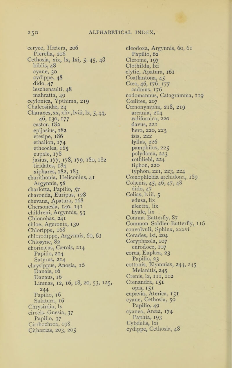 ceryce, Ilretera, 206 rierella, 206 Cethosia, xix, lx, Ixi, 5, 45, 48 biblis, 48 cyane, 50 cydippe, 48 dido, 47 leschenaidti. 48 mahratta, 49 ceylonica, Ypthima, 219 Chalcosiidse, 24 Charaxes, xx, xliv, Iviii, lx, 5,44, 46, 130,177 castor, 182 epijasius, 182 etesipe, 186 ethalion, 174 etheocles, 1% eupale, 178 jasius, 177, 178, 179, 180, 1S2 tiridates, 184 xiphares, 182, 183 charithonia, Heliconius, 41 Argynnis, 58 charlotta, Papilio, 57 charonda, Euripus, 128 chevana, Apatura, 168 Chersonesia, 140, 141 childreni, Argynnis, 53 Chionobas, 241 chloe, Ageronia, 130 Chlorippe, 168 chlorodippe, Argynnis, 60, 6l Chlosyne, 82 chorinreus, Crerois, 214 Papilio, 214 Satyrus, 214 chrysippus, Anosia, 16 Danais, 16 Danaus, 16 Limnas, 12, 16, 18, 20, 53, 125, 244 Papilio, 16 Salatura, 16 Chrysirdia, lx circeis, Gnesia, 37 Papilio, 37 Cirrhochroa, 198 Cithaerias, 203, 205 cleodoxa, Argynnis, 60, 61 Papilio, 62 Clcrome, 197 Clothilda, Ixi clytie, Apatura, i6l Coatlantona, 45 Coea, 46, 176, 177 caclmus, 176 codomannus, Catagramina, 119 Coelites, 207 Coenonympha, 218, 219 arcania, 214 californica, 220 davus, 221 hero, 220, 225 isis, 222 lyllus, 226 pamphilus, 225 polydama, 223 rothliebi, 224 tiphon, 220 typhon,221, 223, 224 Coenophlebia archidona, 189 Colaenis, 45, 46, 47, 48 dido, 47 Colias, Iviii, 5 edusa, lix electra, lix hyale, lix Comma Butterfly, 87 Common Soldier-Butterfly, 116 convolvuli. Sphinx, xxxvi Corades, Ixi, 204 Coryphmola, 107 eurodoce, 107 corus, Euplma, 23 Papilio, 23 cottonis, Elymnias, 244, 245 Melanitis, 245 Crenis, lx, iii, 112 Ctenandra, 151 opis, 151 cupavia, Aterica, 151 cyane, Cethosia, 50 Papilio, 49 cyanea, Anma, 174 Paphia, 193 Cybdelis, Ixi cydippe, Cethosia, 48