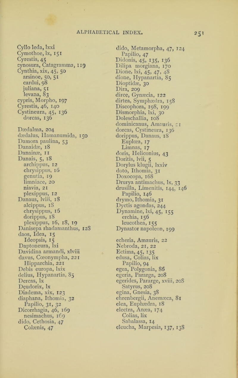 25^ Cyllo leda, Ixxi Cymothoe, lx, 151 Cyrestis, 45 cynosura, Catagramma, 119 Cynthia, xix, 45, 50 arsinoe, 50, 51 cardui, 98 juliana, 51 levana, 83 cypris, Morpho, 197 Cyrestis, 46, 140 Cystineura, 45, 136 dorcas, 136 Dxdalma, 204 dcedalus, Ilamammiida, 150 Damora paulina, 53 Danaidce, 18 Danainse, li Danais, 5, 18 archippus, 12 chrysippiis, 16 genutia, 19 limniace, 20 niavia, 21 plexippus, 12 Danaus, Iviii, 18 alcippus, iS chrysippus, 15 dorippus, 18 plexippus, 16, 18, 19 Danisepa rhadanianthus, 12$ daos. Idea, 15 Ideopsis, 15 Daptoneura, Ixi Davidina armandi, xlviii davus, Cceonympha, 221 Ilipparchia, 221 Debis europa, Ixix delius, ITypanartia, 85 Dercas, lx D^udorix, lx Uiadema, xix, 123 diaphana, Ithomia, 32 Papilio, 31, 32 Dicorrhagia, 46, 169 nesimachus, 169 dido, Cethosia, 47 Colcenis, 47 dido, Metamorpha, 47, 124 Papilio, 47 Didonis, 45, 135, 136 Dilipa morgiana, 170 Dione, Ixi, 45, 47, 48 dione, Hypanartia, 85 Dioptidae, 30 Dira, 209 dirce, Gynaecia, 122 dirtea, Symphaedra, 158 Discophora, 198, 199 Dismorphia, Ixi, 30 Doleschallia, 108 dominicanus, Amr.uris, zi dorcas, Cystineura, 136 dorippus, Danaus, 18 Euploea, 17 Limnas, 17 doris, Pleliconius, 43 Doritis, Ivii, 5 Dorylus klugii, Ixxiv doto, Ithomia, 31 Doxocopa, 168 Drurya antimachus, lx, 33 drusilla, Limenitis, 144, 146 Papilio, 146 drymo, Ithomia, 31 Dyctis agendas, 244 Dynamine, Ixi, 45, 155 erchia, 156 leucothea, 155 Dynastor napoleon, 199 echeria, Amauris, 22 Nebroda, 21, 22 Ectima,4S, I35 edusa, Colias, lix Papilio, 94 egea, Polygonia, 86 egeria, Pararga, 208 egeridcs, Pararge, xviii, 20S Satyrus, 208 egina, Gnesia, 38 ehrenbergii, Anemaica, 81 elea, Euphaedra, 18 electra, Anoea, 174 Colias, lix Sabalassa, 14 elcucha, Marpesia, 137, 13S