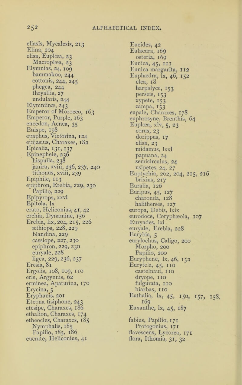 eliasis, M)'calesis, 213 Elina, 204 elisa, Euploea, 23 Macroplsea, 23 Elymnias, 24, 109 bammakoo, 244 cottonis, 244, 245 phegea, 244 thryallis, 27 imdularis, 244 Elymniince, 243 Emperor of Morocco, 1G3 Emperor, Purple, 163 encedon, Acrtea, 35 Enispe, 198 epaphus, Victorina, 124 epijasius, Charaxes, 182 Epicalia, 131, 137 Epinephele, 236 hispulla, 238 janira, xviii, 236, 237, 240 tithonus, xviii, 239 Epiphile, 113 epiphron, Erebia, 229, 230 Papilio, 229 Epipyrops, xxvi Epitola, lx erato, Heliconius, 41, 42 erchia, Dynamine, 156 Erebia, lix,204, 215, 226 jethiops, 228, 229 blandina, 229 cassiope, 227, 230 epiphron, 229, 230 euryale, 228 ligea, 229, 236, 237 Eresia, 81 Ergolis, 108, 109, no eris, Argynnis, 62 erminea, Apaturina, 170 Erycina, 5 Eryphanis, 201 Eteona tisiphone, 243 ctesipe, Charaxes, 186 ethalion, Charaxes, 174 etheocles, Charaxes, 185 Nymphalis, 185 Papilio, 185, 186 eucrate, Heliconius, 41 Eueides, 42 Eulacura, 169 osteria, 169 Eunica, 45, ill Eunica margarita, 112 Euphredra, lx, 46, 152 elea, 18 harpalyce, 153 perseis, 153 xypete, 153 zampa, 153 eupale, Charaxes, 178 euphrosyne, Brenthis, 64 Euploea, xlv, 5, 23 corns, 23 dori^Dpus, 17 elisa, 23 midamus, Ixxi papuana, 24 semicirculus, 24 usipetes, 24, 27 Euptychia, 202, 204, 215, 216 brixius, 217 Euralia, 126 Euripus, 45, 127 charonda, 128 halitherses, 127 europa, Debis, Ixix eurodoce, Coryphaeola, 107 Euryades, Ixi euryale, Erebia, 228 Eurybia, 5 eurylochus, Caligo, 200 Morpho, 200 Papilio, 200 Euryphene, lx, 46, 152 Eurytela, 45, 110 castelnaui, no dryope, no fulgurata, no hiarbas, no Euthalia, Ix, 45, 150, 157, 158, 169 Euxanthe, Ix, 45, 187 fabius, Papilio, 171 Protogonius, 171 flavescens, Lycorea, 171 flora, Ithomia, 31, 33