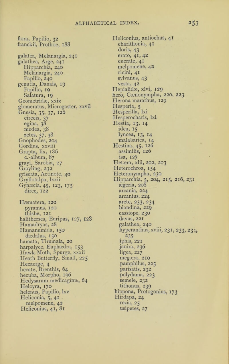 flora, Papllio, 32 franckii, Prothoe, 188 galatea, Melanargia, 241 galathea, Arge, 241 Hipparchia, 240 Melanargia, 240 Papilio, 240 genutia, Danais, 19 Papilio, 19 Salatura, 19 Geometridce, xxix glomeratus, Microgastcr, xxvii Gnesia, 35, 37, 126 circeis, 37 egina, 38 medea, 38 zetes, 37, 38 Gnophodes, 204 Gordius, xxviii Grapta, lix, 186 c.-album, 87 grayi, Sarobia, 27 Grayling, 232 griseata, Actinotc, 40 Gryllotalpa, Ixxii Gynoecia, 45, 123, 175 dirce, 122 Ilpematera, 120 py ramus, 120 thisbe, 121 halitherses, Euripus, 127, 12S Hamadryas, 28 Hamanumida, 150 diedalus, 150 hamata, Tirumala, 20 harpalyce, Euphsedra, 153^ Ilawk-Moth, Spurge, xxxii Heath Butterfly, Small, 225 Ilecaerge, 4 hecate, Brenthis, 64 hecuba, Morpho, 196 Pledysarum medicaginis, 64 Helcyra, 170 helenus, Papilio, Ixv Heliconia, 5, 41 melpomene, 42 Ileliconius, 41, 81 Ileliconius, antiochus, 41 charithonia, 41 doris, 43 erato, 41, 42 eucrate, 41 melpomene, 42 ricini, 41 sylvanus, 43 vesta, 42 Ilepialidce, xlvi, 129 hero, Coenonympha, 220, 223 Ilerona marathus, 129 Hesperia, 5 Hesperilla, Ixi Hesperocharis, Ixi Hestia, 13, 14 idea, 15 lyncea, 13, 14 malabarica, 14 Hestina, 45, 126 assimilis, 126 isa, 127 Iletiera, xlii, 202, 203 Pleterochroa, 154 Pleteronympha, 230 Hipparchia, 5, 204, 215, 216, 231 segeria, 208 arcania, 224 arcanius, 224 arete, 233, 234 blandina, 229 cassiope, 230 davus, 221 galathea, 240 hyperanthus, xviii, 231, 233, 23^, 235 iphis, 221 janira, 236 ligea, 227 megeera, 210 pamphilus, 225 parisatis, 232 polydama, 223 semele, 232 tithonus, 239 hippona, Protogonius, 173 Hirdapa, 24 rezia, 25 usipetes, 27