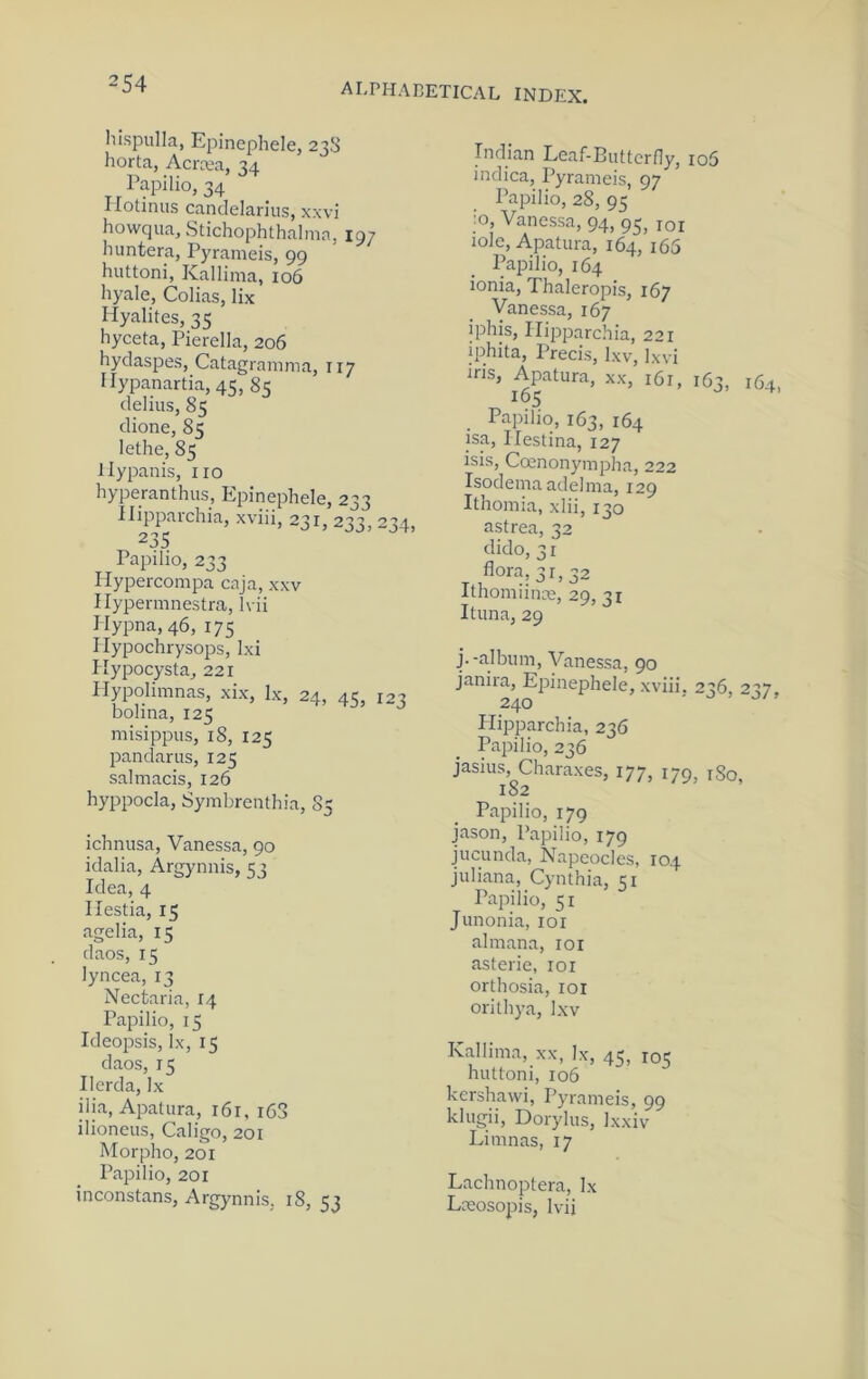Iiispulla, Epinephele, 23S horta, Acra’a, 34 Papilio, 34 Ilotinus candelarius, xxvi howqua.Stichophthalma, 197 huntera, Pyrameis, 99 huttoni, Kallima, 106 hyale, Colias, lix Hyalites, 35 hyceta, Pierella, 206 hydaspes, Catagramma, 117 Hypanartia, 45, 85 delius, 85 dione, 85 lethe, 85 llypanis, no hyperanthus, Epinephele, 233 Hipparchia, xviii, 231, 233, 234, 23s Papilio, 233 Hypercompa caja, xxv Hypermnestra, h ii Hypna,46, 175 I lypochrysops, Ixi Hypocysta, 221 Mypolimnas, xix, lx, 24, 45, 123 bolina, 125 misippus, 18, 125 pandarus, 125 salmacis, 126 hyppocla, Symbrenthia, 85 ichnusa, Vanessa, 90 idalia, Argynnis, 53 Idea,4 Ilestia, 15 agelia, 15 daos, 15 lyncea, 13 Nectaria, 14 Papilio, 15 Ideopsis, lx, 15 daos, 15 Ilerda, lx ilia, Apatura, i6r, i63 ilioneus, Caligo, 201 Morpho, 201 Papilio, 201 inconstans, Argynnis, iS, 53 Indian Leaf-Butterfly, ro5 indica, Pyrameis, 97 Papilio, 28, 95 :o, Vanessa, 94, 95, loi lole, Apatura, 164, i65 Papilio, 164 ionia, Thaleropis, 167 Vanessa, 167 iphis, Hipparchia, 221 iphita. Precis, Ixv, Ixvi ms, Apatura, xx, 161, 163, 164, 165 Papilio, 163, 164 isa, Hestina, 127 isis, Ccenonympha, 222 Isodema adelma, 129 Ithomia, xlii, 130 astrea, 32 dido, 31 flora, 31,32 Ithomiinm, 29, 31 Ituna, 29 j.-album, Vanessa, 90 janira, EjMnephele, xviii. 236, 237, 240 - o > Plipparchia, 236 Papilio, 236 jasius, Charaxes, 177, 179, iSo, 182 Papilio, 179 jason, Papilio, 179 jucunda, Napeocles, 104 Juliana, Cynthia, 51 Papilio, 51 Junonia, loi almana, loi asterie, loi orthosia, loi orithya, Ixv Kallima, xx, lx, 45, 105 huttoni, 106 kershawi, Pyrameis, 99 klugii, Dorylus, Ixxiv Limnas, 17 Lachnoptera, lx Lasosopis, Ivii
