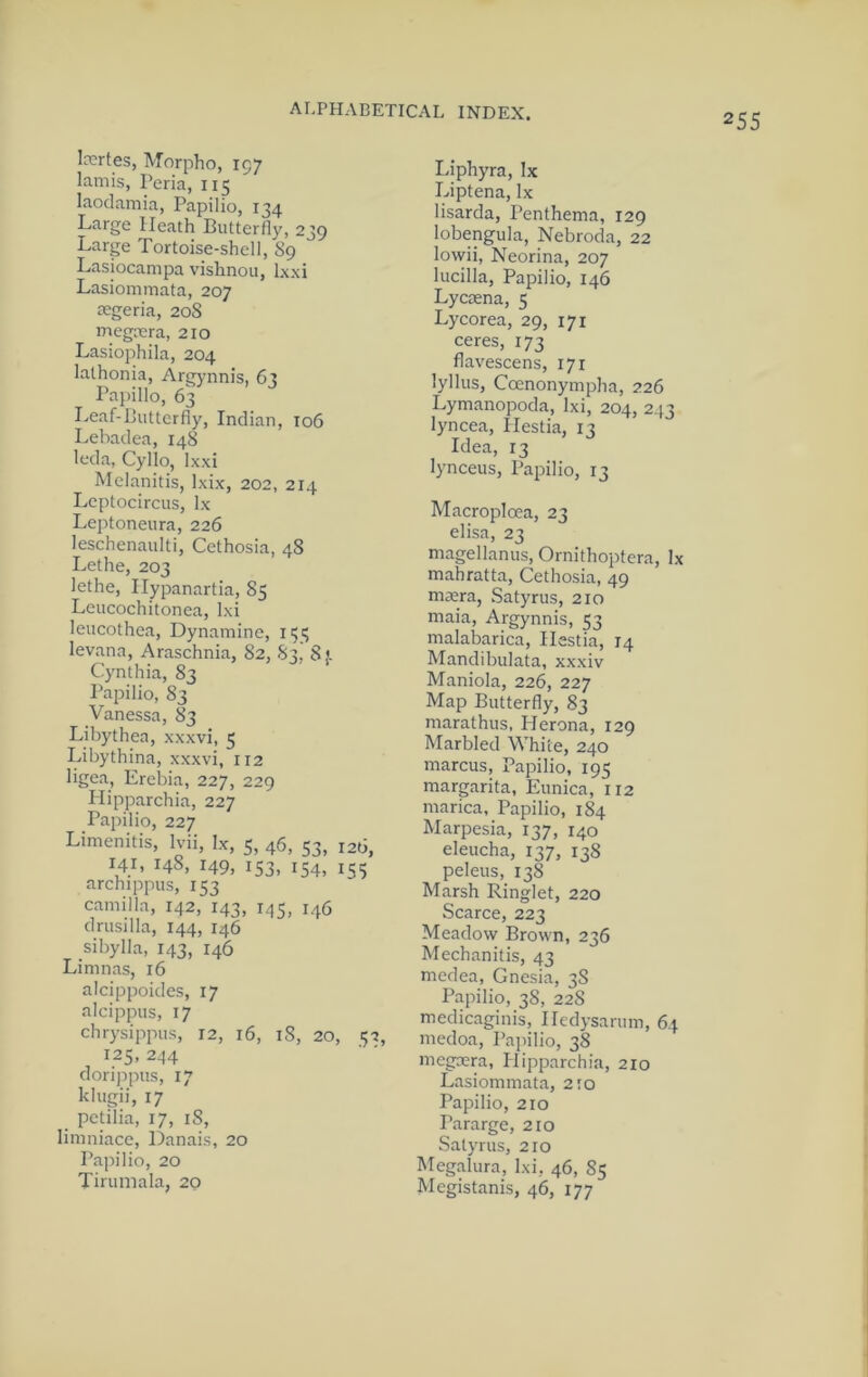 255 Injrtes, Morpho, 197 lamis, Peria, 115 laodamia, Papilio, 134 Large Heath Butterfly, 239 Large Tortoise-shell, 89 Lasiocampa vishnou, Ixxi Lasiommata, 207 aegeria, 208 megrcra, 210 Lasiophila, 204 lathonia, Argynnis, 63 Papilio, 63 Leaf-Butterfly, Indian, 106 Lebadea, 148 leda, Cyllo, Ixxi Mclanitis, Ixix, 202, 214 Leptocircus, lx Leptoneura, 226 leschenaulti, Cethosia, 48 Lethe, 203 lethe, Ilypanartia, 85 Leucochitonea, Ixi leucothea, Dynamine, 1151; levana, Araschnia, 82, S3, 8). Cynthia, 83 Papilio, 83 Vanessa, 83 Libythea, xxxvi, 5 Libythina, xxxvi, 112 ligea, Erebia, 227, 229 Hipparchia, 227 Papilio, 227 Limenitis, Ivii, lx, 5, 46, 53, 120, 141, 148, 149, 153, 154, 1,55 archippus, 153 Camilla, 142, 143, 145, 146 drusilla, 144, 146 Sibylla, 143, 146 Lininas, 16 alcippoides, 17 alcippus, 17 chrysippus, 12, 16, 18, 20, 5-2, 125, 244 dorippus, 17 klugii, 17 petilia, 17, 18, limniace, Danais, 20 Papilio, 20 Tirumala, 20 Liphyra, Ix Liptena, lx lisarda, Penthema, 129 lobengula, Nebroda, 22 lovvii, Neorina, 207 lucilla, Papilio, 146 Lycasna, 5 Lycorea, 29, 171 ceres, 173 flavescens, 171 lyllus, Coenonyinpha, 226 Lymanopoda, Ixi, 204, 243 lyncea, Hestia, 13 Idea, 13 lynceus, Papilio, 13 Macroplcea, 23 elisa, 23 magellanus, Ornithoptcra, lx mahratta, Cethosia, 49 maera, Satyrus, 210 maia, Argynnis, 53 malabarica, Ilestia, 14 Mandibulata, xxxiv Maniola, 226, 227 Map Butterfly, 83 marathus, Herona, 129 Marbled White, 240 marcus, Papilio, 195 margarita, Eunica, 112 marica, Papilio, 184 Marpesia, 137, 140 eleucha, 137, 138 peleus, 138 Marsh Ringlet, 220 Scarce, 223 Meadow Brown, 236 Mechanitis, 43 medea, Gnesia, 38 Papilio, 38, 228 medicaginis, Iledysarum, 64 medoa, Papilio, 38 megxra, Plipparchia, 210 Lasiommata, 210 Papilio, 210 Pararge, 210 Satyrus, 210 Megalura, Ixi, 46, 85 Megistanis, 46, 177