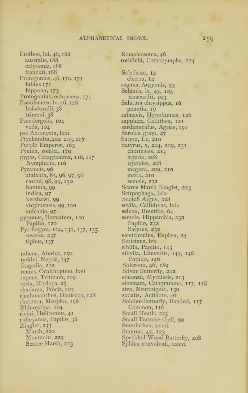 Prothoe, Ixi, 46, iSS australis, 1S8 calydonia, 1S8 franckii, 188 Protogonius, 46,170,171 fabius 171 hippona,173 Protogonius, ochraceus, 171 PseudacrcUa. lx, 46,126 boisduvalii, 38 trimeni. 38 Pscudcrgolis, 104 veda, 104 psi, Acronycta, Ixxi Ptychandra,202 203,207 Purple Emperor, 163 Pycina, zomba, 170 pygas, Catagramma, 116,117 Nymphalis, 116 Pyrameis, 96 atalanta, 85, 96, 97, 98 cardui, 98, 99, 150 huntera, 99 indica, 97 kershawi, 99 virginiensis, 99,100 vulcania. 97 pyramus, IIa;matera, 120 Papilio, 120 Pyrrhogyra, 124, 136, 137, 155 nemrea, 237 tiphus, 137 rabena, Aterica, 150 raddei. Ncptis, 147 Ragadia, 212 remus, Ornithoptcra. Ixvi repens. Triticum, 209 rezia, Ilirdapa, 25 rhadama. Precis, 103 rhadainanthus, Danisepa, 128 rhetenor, Morpho, 196 Rhinopalpa, 104 ricini, Heliconius. 41 ridleyanus, Papilio, 38 Ringlet, 233 Marsh, 220 Mountain, 229 Scarce Marsh, 223 Romaleosoma, 46 rothliebi, Coenonympha, 224 Sabalassa, 14 electra, 14 sagana, Argynnis, 53 Salamis, lx, 45, 103 anacardii, 103 Salatura chrysippus, 16 genutia, 19 salmacis, Ilypoliinnas, 126 sapphira, Callithea, 121 sardanapalus, Agrias, 191 Sarobia grayi, 27 Satyre, Le, 210 Satyrus, 5, 204, 209, 231 chorinieus, 214 cegeria, 20S egerides, 20S megrera, 209, 210 mxra, 210 semele, 232 Scarce Marsh Ringlet, 223 Scirpophaga, Ixix Scotch Argus, 228 scylla, Callidryas, Ixiv selene, Brenthis, 64 semele, Ilipparchia, 232 Papilio, 232 Satyrus, 232 semicirculus, Euplxa, 24 Sericinus, Ivii sibilla, Papilio, 143 Sibylla, Limenitis, 143, 146 Papilio, 146 Siderone, 46, 189 Silver Butterfly, 242 simonsii, Mycalesis, 213 sinamara, Catagramma, 117, 118 siva. Neurosigma, 130 sodalis, Actinote, 40 Soldier-Butterfly, Banded, 117 Common, 116 Small Heath, 225 Small Tortoise-shell, 90 Smerinthus, xxxvi Smyrna, 45, 123 Speckled Wood Butterfly, 208 Sphinx convolvuli, xxxvi
