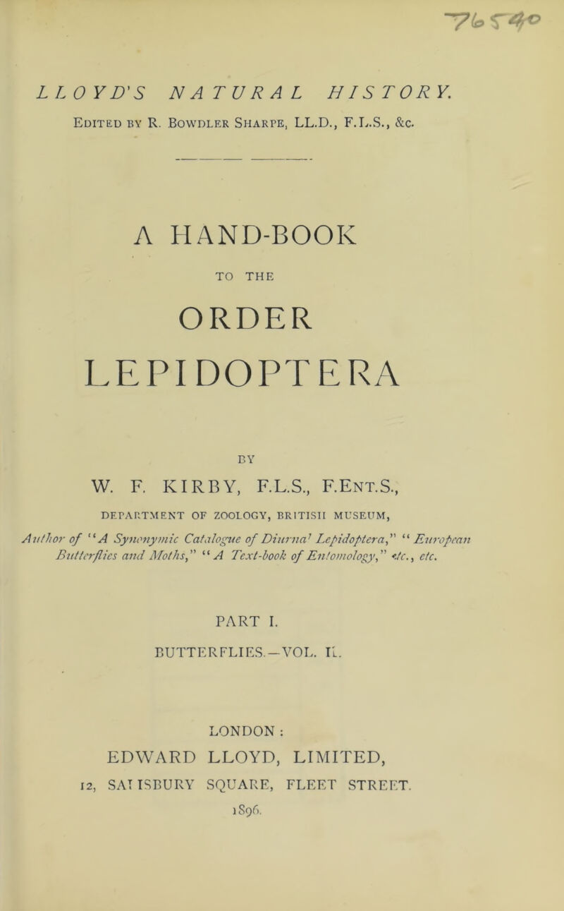 LLOYD'S NATURAL HISTORY. Edited by R. Bowdler Sharpe, LL.D., F.L.S., &c. A HAND-BOOK TO THE ORDER LEPIDOPTERA BY W. F. KIRBY, F.L.S., F.Ent.S., DEPARTMENT OF ZOOLOGY, BRITISH MUSEUM, Author of “A Synonymic Catalogue of Diurna1 Lepidoptera,” “ European Butterflies and Moths,” “A Text-book of Entomology,” etc., etc. PART I. BUTTERFLIES —VOL. II. LONDON: EDWARD LLOYD, LIMITED, 12, SAT ISBURY SQUARE, FLEET STREET. i S9A.