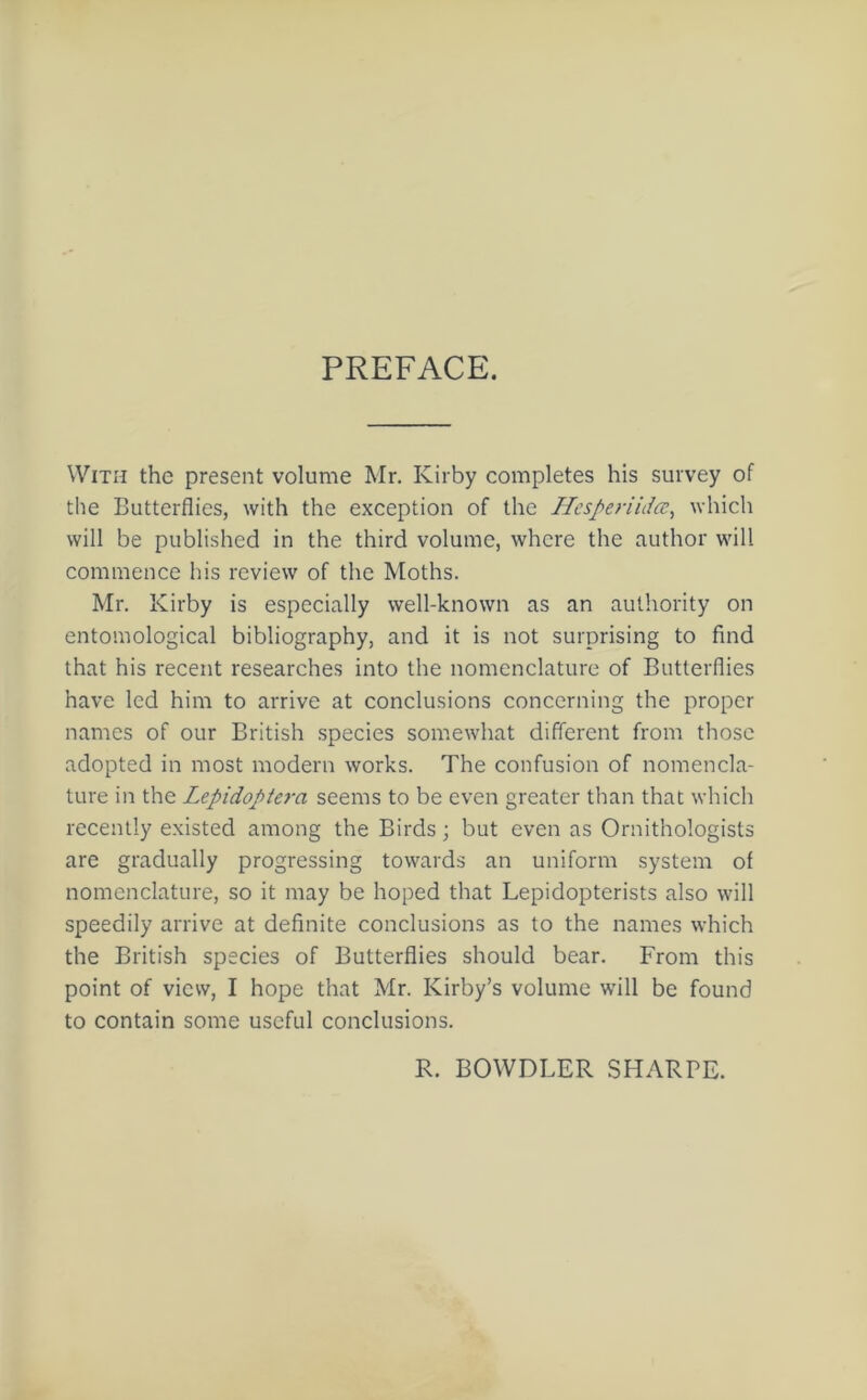 PREFACE. With the present volume Mr. Kirby completes his survey of the Butterflies, with the exception of the HesperiiJcc, which will be published in the third volume, where the author will commence his review of the Moths. Mr. Kirby is especially well-known as an authority on entomological bibliography, and it is not surprising to find that his recent researches into the nomenclature of Butterflies have led him to arrive at conclusions concerning the proper names of our British species somewhat different from those adopted in most modern works. The confusion of nomencla- ture in the Lepidoptera seems to be even greater than that which recently existed among the Birds; but even as Ornithologists are gradually progressing towards an uniform system of nomenclature, so it may be hoped that Lepidopterists also will speedily arrive at definite conclusions as to the names which the British species of Butterflies should bear. From this point of view, I hope that Mr. Kirby’s volume will be found to contain some useful conclusions. R. BOWDLER SHARPE.