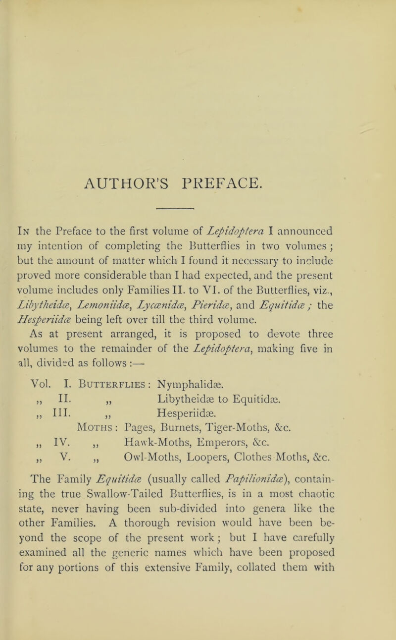 AUTHOR’S PREFACE. In the Preface to the first volume of Lepidopiera I announced my intention of completing the Butterflies in two volumes ; but the amount of matter which I found it necessary to include proved more considerable than I had expected, and the present volume includes only Families II. to VI. of the Butterflies, viz., Libytheidce% Lemoniidce, Lyccenidce, Pieridie, and Equitida ; the Hesperiidce being left over till the third volume. As at present arranged, it is proposed to devote three volumes to the remainder of the Lepidoptera, making five in all, divided as follows :— Vol. I. Butterflies: Nymphalidae. ,, II. „ Libytheidae to Equitidae. ,, III. ,, Hesperiidae. Moths : Pages, Burnets, Tiger-Moths, &c. „ IV. ,, Hawk-Moths, Emperors, &c. „ V. ,, Owl-Moths, Loopers, Clothes Moths, &c. The Family Equitidce (usually called Papilionidcc\ contain- ing the true Swallow-Tailed Butterflies, is in a most chaotic state, never having been sub-divided into genera like the other Families. A thorough revision would have been be- yond the scope of the present work ; but I have carefully examined all the generic names which have been proposed for any portions of this extensive Family, collated them with