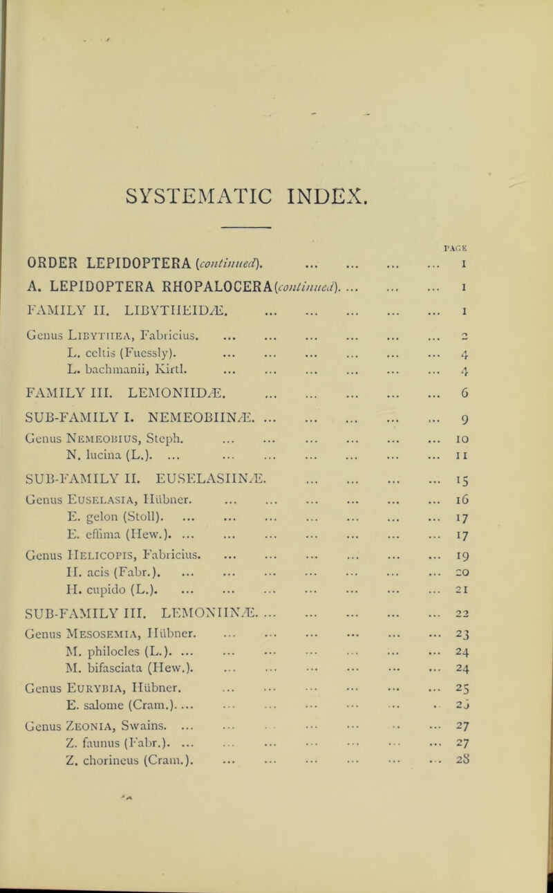 SYSTEMATIC INDEX. ORDER LEPIDOPTERA (continued). A. LEPIDOPTERA RHOPALOCERA{continued). FAMILY II. LIBYTIIEIDcE Genus Libytiiea, Fabricius. L. ccltis (Fuessly). ... L. bachmanii, Kirtl. FAMILY III. LEMONIID/E SUB-FAMILY I. NEMEOBIINZE Genus Nemeobius, Stcph. N. luciiia (L.). SUB-FAMILY II. EUSELASIIN/E. Genus Euselasia, Ilubner. E. gelon (Stoll). E. effima (Hew.). ... Genus IIelicopis, Fabricius II. acis (Fabr.). II. cupido (L.) SUB-FAMILY III. LEMONIIN.E Genus Mesosemia, Ilubner M. philocles (L.). ... M. bifasciata (Ilew.). Genus Eurybia, Ilubner. E. salome (Cram.).... Genus Zeonia, Swains Z. faunus (Fabr.). ... Z. chorineus (Cram.). PACK i i 6 9 10 11 15 16 17 i7 19 co 21 2J 24 24 25 2j 27 27 23