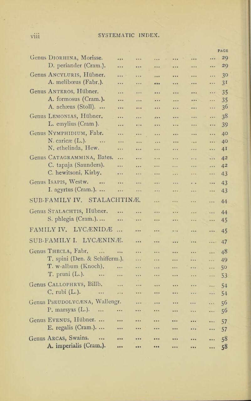 Vlll PAGE Genus Diorhina, Morisse. D. periander (Cram.). Genus Ancyluris, Hiibner. A. meliboeus (Fabr.). Genus Anteros, Hiibner. A. formosus (Cram.). A. achceus (Stoll). ... Genus Lemonias, Hiibner. L. emylius (Cram ). Genus Nymphidium, Fabr. N. caricm (L.). N. elhelinda, Hew. Genus Catagrammina, Bates. C. tapaja (Saunders). C. hewitsoni, Kirby. Genus Isapis, Westw. I. agyrtus (Cram.). ... SUB-FAMILY IV. STALACHTIN/E Genus Stalachtis, Iltibner 44 S. phlegia (Cram.) ... 45 FAMILY IV. LYC.ENID/E 45 SUB-FAMILY I. LYC/ENIN/E 47 Genus Theci.a, Fabr 48 T. spini (Den. & Schifferm.). ... ... ... ... ... 49 T. w-album (Knoch). ... ... ... ... ... ... 50 T. pruni (L.). 53 Genus Caelophrys, Billb. 54 C. rubi (L.). ... 54 Genus Pseudolyc.t:na, Wallengr. 36 P. marsyas (L.). ... ... 36 Genus Evenus, Hiibner 57 E. regalis (Cram.). ... ... ... ... ... ... ... 37 Genus Arcas, Swains 38 A. imperialis (Cram.) 38 29 30 31 35 35 36 38 39 40 40 41 42 42 43 43