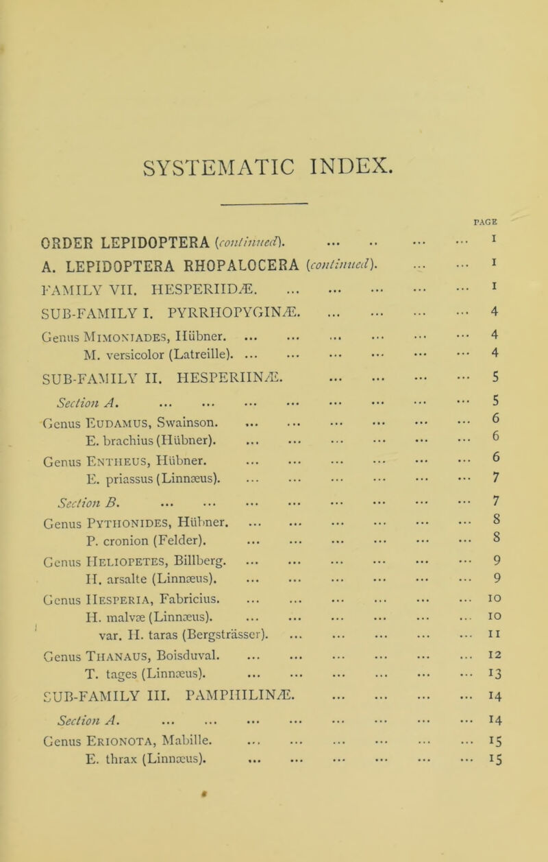 SYSTEMATIC INDEX ORDER LEPIDOPTERA {continued] A. LEPIDOPTERA RHOPALOCERA {continued) FAMILY VII. HESPERIIDAi SUB-FAMILY I. PYRRIIOPYGINA?. Genus Mimoniades, Iliibner M. versicolor (Latreille). ... SUB-FAMILY II. PIESPERIIN^E. Section A. ... Genus Eudamus, Swainson E. brachius (Hlibner). Genus Entheus, Plilbner. E. priassus (Linnaeus) Section B. Genus Pytiionides, Hiibner P. cronion (Felder). Genus IIeliopetes, Billberg II. arsalte (Linnaeus) Genus IIesteria, Fabricius H. malvae (Linnaeus). var. II. taras (Bergstrasser) Genus Tiianaus, Boisduval T. tages (Linnaeus). SUB-FAMILY III. PAMPHILIN7E. Section A. ... Genus Erionota, Mabille. E. thrax (Linnaeus). 0 TAGE I 4 4 4 5 5 6 6 6 7 7 8 S 9 9 io 10 11 12 13 14 14 ■ IS 15