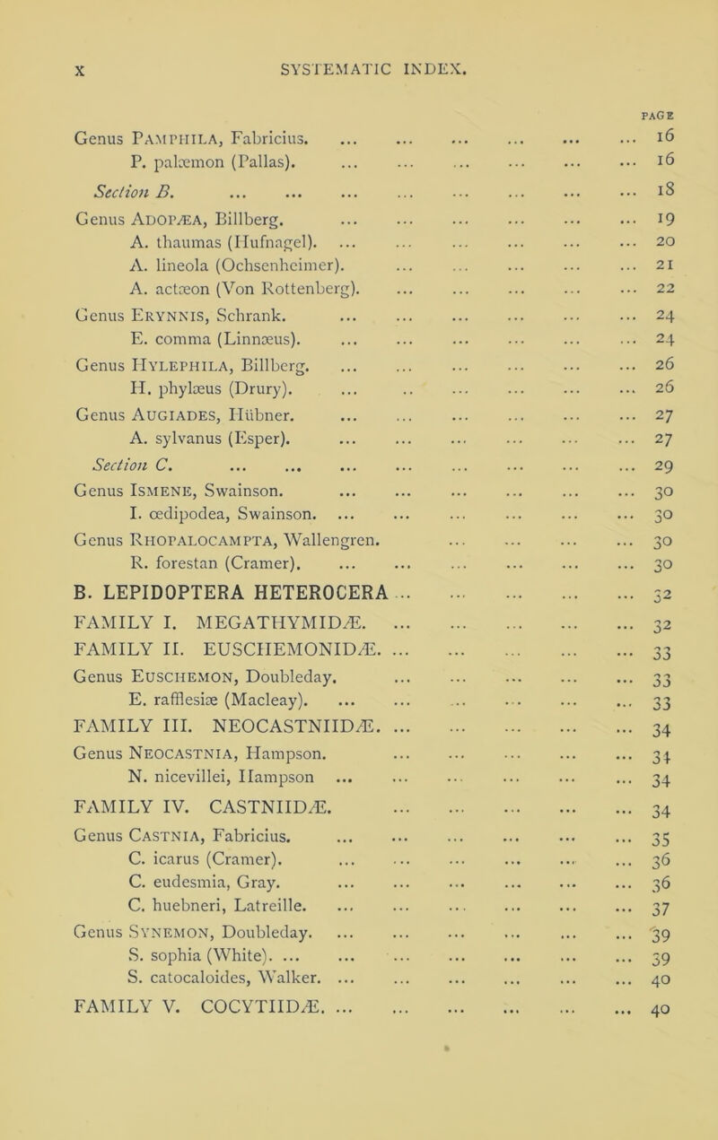 Genus Pamphila, Fabricius. P. palaemon (Pallas). Section B. Genus Adop/ea, Billberg. A. thaumas (Hufnagel). A. lineola (Ochsenheimer). A. actceon (Von Rottenberg). Genus Erynnis, Schrank. E. comma (Linnaeus). Genus ITylephila, Billberg. H. phyloeus (Drury). Genus Augiapes, Pliibner. A. sylvanus (Esper). Section C. Genus Ismene, Swainson. I. cedipodea, Swainson. Genus Rhopalocampta, Wallengren. R. forestan (Cramer). B. LEPIDOPTERA HETEROCERA FAMILY I. MEGATHYMID.E. FAMILY II. EUSCIIEMONIDAi. Genus Euschemon, Doubleday. E. raffleske (Macleay). FAMILY III. NEOCASTNIID/E. Genus Neocastnia, Flampson. N. nicevillei, Ilampson FAMILY IV. CASTNIIDAL Genus Castnia, Fabricius. C. icarus (Cramer). C. eudesmia, Gray. C. buebneri, Latreille. Genus Synemon, Doubleday. S. sophia (White). ... S. catocaloides, Walker. ... FAMILY V. COCYTIIDA3. ... PAGE ... 16 ... 16 ... 18 ... 19 ... 20 ... 21 ... 22 ... 24 ... 24 ... 26 ... 26 ... 27 ... 27 ... 29 ... 30 ... 30 ... 30 ... 30 ... 32 ... 32 ••• 33 ••• 33 - 34 - 34 - 34 ••• 34 ••• 35 ... 36 ... 36 - 37 - '39 - 59 ... 40 ... 40