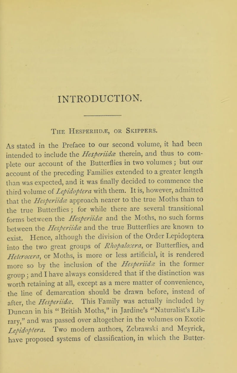 INTRODUCTION. The Hesperiidce, or Skippers. As stated in the Preface to our second volume, it had been intended to include the Hesperiidce therein, and thus to com- plete our account of the Butterflies in two volumes; but our account of the preceding Families extended to a greater length than was expected, and it was finally decided to commence the third volume of Lepidoptera with them. It is, however, admitted that the Hesperiidce. approach nearer to the true Moths than to the true Butterflies ; for while there are several transitional forms between the Hesperiidce and the Moths, no such forms between the Hesperiidce and the true Butterflies are known to exist. Hence, although the division of the Order Lepidoptera into the two great groups of Rhopalosera, or Butterflies, and Helcrocera, or Moths, is more or less artificial, it is rendered more so by the inclusion of the Hespemdoe in the former group ; and I have always considered that if the distinction was worth retaining at all, except as a mere matter of convenience, the line of demarcation should be drawn before, instead of after, the Plesperiidce. This Family was actually included by Duncan in his “ British Moths,” in Jardine’s “Naturalist’s Lib- rary,” and was passed over altogether in the volumes on Exotic Lepidoptera. Two modern authors, Zebrawski and Meyrick, have proposed systems of classification, in which the Butter-