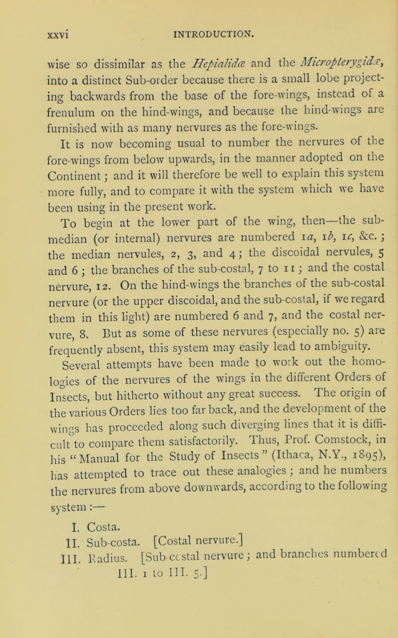 wise so dissimilar as the Hepialidcc. and the Micropterygid.v, into a distinct Sub-order because there is a small lobe project- ing backwards from the base of the fore-wings, instead of a frenulum on the hind-wings, and because the hind-wings are furnished with as many nervures as the fore-wings. It is now becoming usual to number the nervures of the fore-wings from below upwards, in the manner adopted on the Continent; and it will therefore be well to explain this system more fully, and to compare it with the system which we have been using in the present work. To begin at the lower part of the wing, then—the sub- median (or internal) nervures are numbered ia, ib, ic, &c.; the median nervules, 2, 3, and 4; the discoidal nervules, 5 and 6 ; the branches of the sub-costal, 7 to 11; and the costal nervure, 12. On the hind-wings the branches of the sub-costal nervure (or the upper discoidal, and the sub-costal, if we regard them in this light) are numbered 6 and 7, and the costal ner- vure, 8. But as some of these nervures (especially no. 5) are frequently absent, this system may easily lead to ambiguity. Several attempts have been made to work out the homo- logies of the nervures of the wings in the different Orders of Insects, but hitherto without any great success. The origin of the various Orders lies too far back, and the development of the wings has proceeded along such diverging lines that it is diffi- cult to compare them satisfactorily. Thus, Prof. Comstock, in his “Manual for the Study of Insects” (Ithaca, N.Y., 1895), has attempted to trace out these analogies ; and he numbers the nervures from above downwards, according to the following system:— I. Costa. II. Sub-costa. [Costal nervure.] HI. Padius. [Sub costal nervure; and branches numbered 111. 1 to III. 5-]