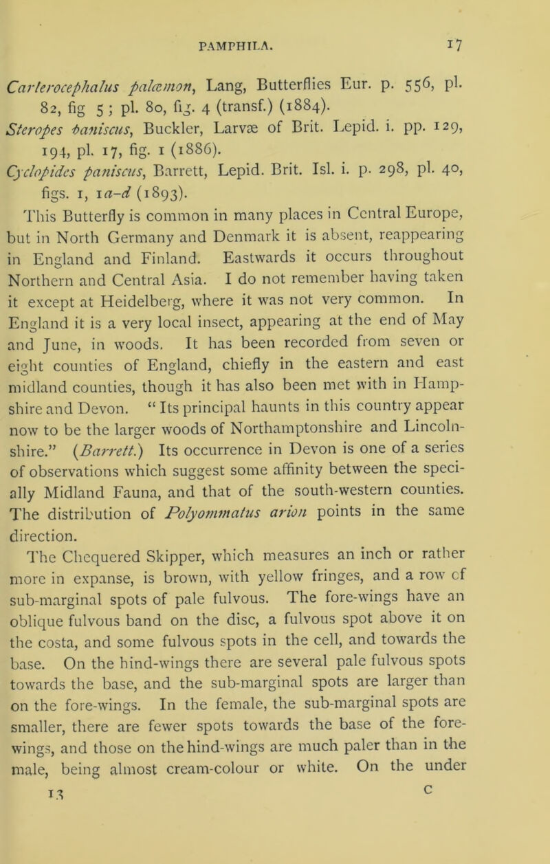 Carlerocephalus palcemon, Lang, Butterflies Eur. p. 556, pi. 82, fig 5 ; pi. 80, fig. 4 (transf.) (1884). Steropes i>aniscus, Buckler, Larvae of Brit. Lepid. i. pp. 129, 194, pi. 17, fig. 1 (1886). Cyclopidcs paniscus, Barrett, Lepid. Brit. Isl. i. p. 298, pi. 40, figs. 1, 1 a-d (1893). This Butterfly is common in many places in Central Europe, but in North Germany and Denmark it is absent, reappearing in England and Finland. Eastwards it occurs throughout Northern and Central Asia. I do not remember having taken it except at Heidelberg, where it was not very common. In England it is a very local insect, appearing at the end of May and June, in woods. It has been recorded from seven or eight counties of England, chiefly in the eastern and east midland counties, though it has also been met with in Hamp- shire and Devon. “ Its principal haunts in this country appear now to be the larger woods of Northamptonshire and Lincoln- shire.” {Barrett.) Its occurrence in Devon is one of a series of observations which suggest some affinity between the speci- ally Midland Fauna, and that of the south-western counties. The distribution of Polyommatus arion points in the same direction. The Chequered Skipper, which measures an inch or rather more in expanse, is brown, with yellow fringes, and a row cf sub-marginal spots of pale fulvous. The fore-wings have an oblique fulvous band on the disc, a fulvous spot above it on the costa, and some fulvous spots in the cell, and towards the base. On the hind-wings there are several pale fulvous spots towards the base, and the sub-marginal spots are larger than on the fore-wings. In the female, the sub-marginal spots are smaller, there are fewer spots towards the base of the fore- wings, and those on the hind-wings are much paler than in the male, being almost cream-colour or white. On the under