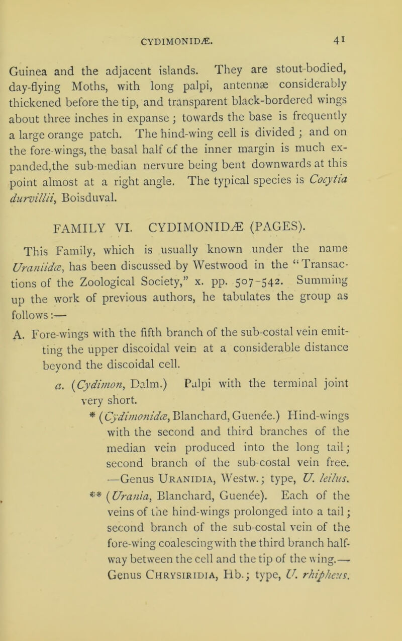 Guinea and the adjacent islands. They are stout bodied, day-flying Moths, with long palpi, antennae considerably thickened before the tip, and transparent black-bordered wings about three inches in expanse ; towards the base is frequently a large orange patch. The hind-wing cell is divided ; and on the fore-wings, the basal half of the inner margin is much ex- panded,the sub median nervure being bent downwards at this point almost at a right angle. The typical species is Cocytia durvillii, Boisduval. FAMILY VI. CYDIMONIDZE (PAGES). This Family, which is usually known under the name Uraniidcc, has been discussed by Westwood in the “Transac- tions of the Zoological Society,” x. pp. 507-542. Summing up the work of previous authors, he tabulates the group as follows:— A. Fore-wings with the fifth branch of the sub-costal vein emit- ting the upper discoidal vein at a considerable distance beyond the discoidal cell. a. (Cydimon, Dalm.) Palpi with the terminal joint very short. * (Cydimonida, Blanchard, Guenee.) Hind-wings with the second and third branches of the median vein produced into the long tail; second branch of the sub costal vein free. —Genus Uranidia, Westw.; type, U. leilus. *■* (Urania, Blanchard, Guenee). Each of the veins of the hind-wings prolonged into a tail; second branch of the sub-costal vein of the fore-wing coalescingwith the third branch half- way between the cell and the tip of the wing.— Genus Chrysiridia, Rb.; type, U. rhipheus.
