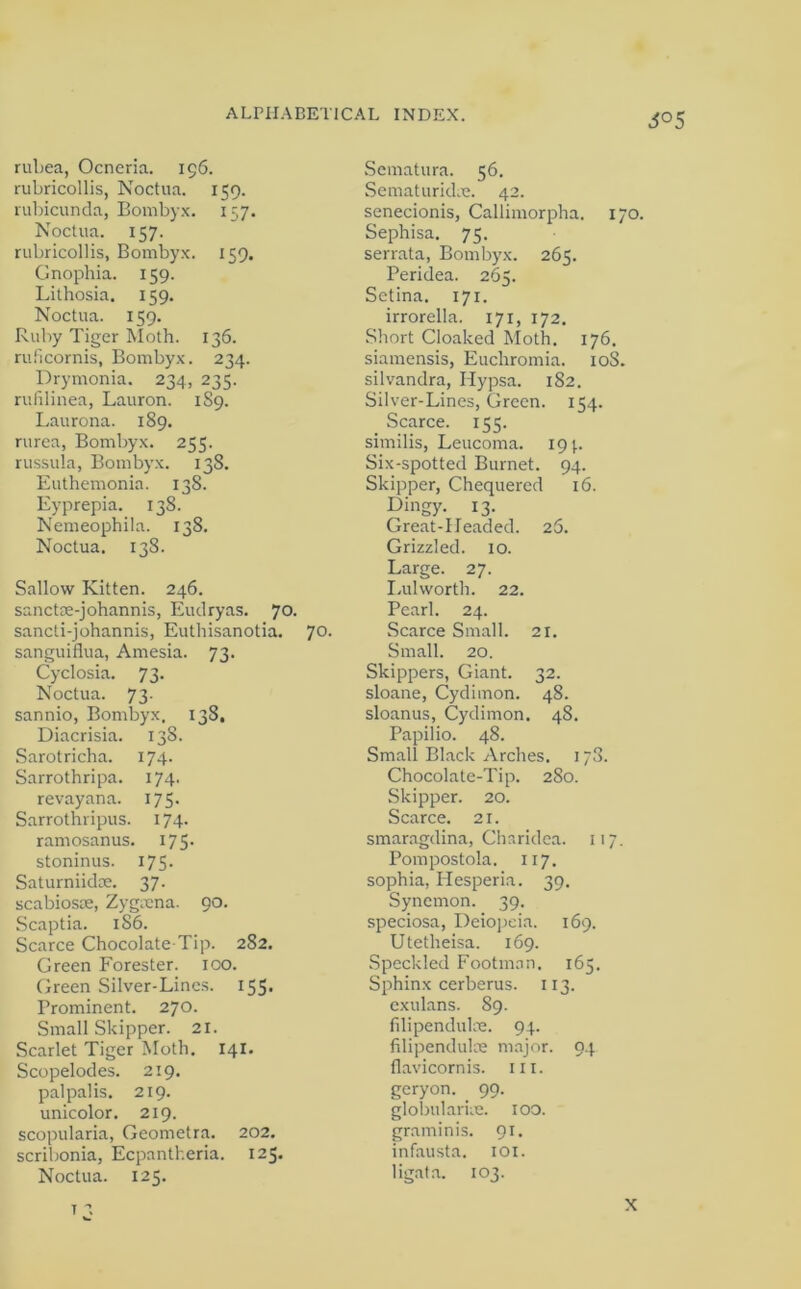 i°5 rubea, Ocneria. 196. rubricollis, Noctua. 159. rubicunda, Bombyx. 157. Noctua. 157. rubricollis, Bombyx. 159. Gnophia. 159. Lithosia. 159. Noctua. 159. Ruby Tiger Moth. 136. ruficornis, Bombyx. 234. Drymonia. 234, 235. rufilinea, Lauron. 1S9. Laurona. 189. rurea, Bombyx. 255. russula, Bombyx. 138. Euthemonia. 138. Eyprepia. 138. Nemeophila. 138. Noctua. 138. Sallow Kitten. 246. sanctae-johannis, Eudryas. 70. sancti-johannis, Euthisanotia. 70. sanguiflua, Amesia. 73. Cyclosia. 73. Noctua. 73. sannio, Bombyx, 138, Diacrisia. 138. Sarotricha. 174. Sarrothripa. 174. revayana. 175. Sarrothripus. 174. ramosanus. 175. stoninus. 175. Saturniidse. 37. scabioste, Zygtena. 90. Scaptia. 186. Scarce Chocolate Tip. 282. Green Forester. 100. Green Silver-Lines. 155. Prominent. 270. Small Skipper. 21. Scarlet Tiger Moth. 141. Scopelodes. 219. palpalis. 219. unicolor. 219. scopularia, Geometra. 202. scribonia, Ecpantheria. 125. Noctua. 125. Sematura. 56. Sematuridae. 42. senecionis, Callimorpha. 170. Sephisa. 75. serrata, Bombyx. 265. Peridea. 265. Setina. 171. irrorella. 171, 172. Short Cloaked Moth. 176. siamensis, Eucliromia. 10S. silvandra, Hypsa. 182. Silver-Lines, Green. 154. Scarce. 155. similis, Leucoma. 19 p Six-spotted Burnet. 94. Skipper, Chequered 16. Dingy. 13. Great-Headed. 25. Grizzled. 10. Large. 27. Lulworth. 22. Pearl. 24. Scarce Small. 21. Small. 20. Skippers, Giant. 32. sloane, Cydimon. 48. sloanus, Cydimon. 48. Papilio. 48. Small Black Arches. 173. Chocolate-Tip. 280. Skipper. 20. Scarce. 21. smaragdina, Charidea. 117. Pompostola. 117. sophia, Hesperia. 39. Synemon. 39. speciosa, Deiopeia. 169. Utetheisa. 169. Speckled Footman. 165. Sphinx cerberus. 113. exulans. 89. fdipendulae. 94. filipendulae major. 94 flavicornis. ill. geryon. 99. globularue. 100. graminis. 91. infausta. 101. ligata. 103.