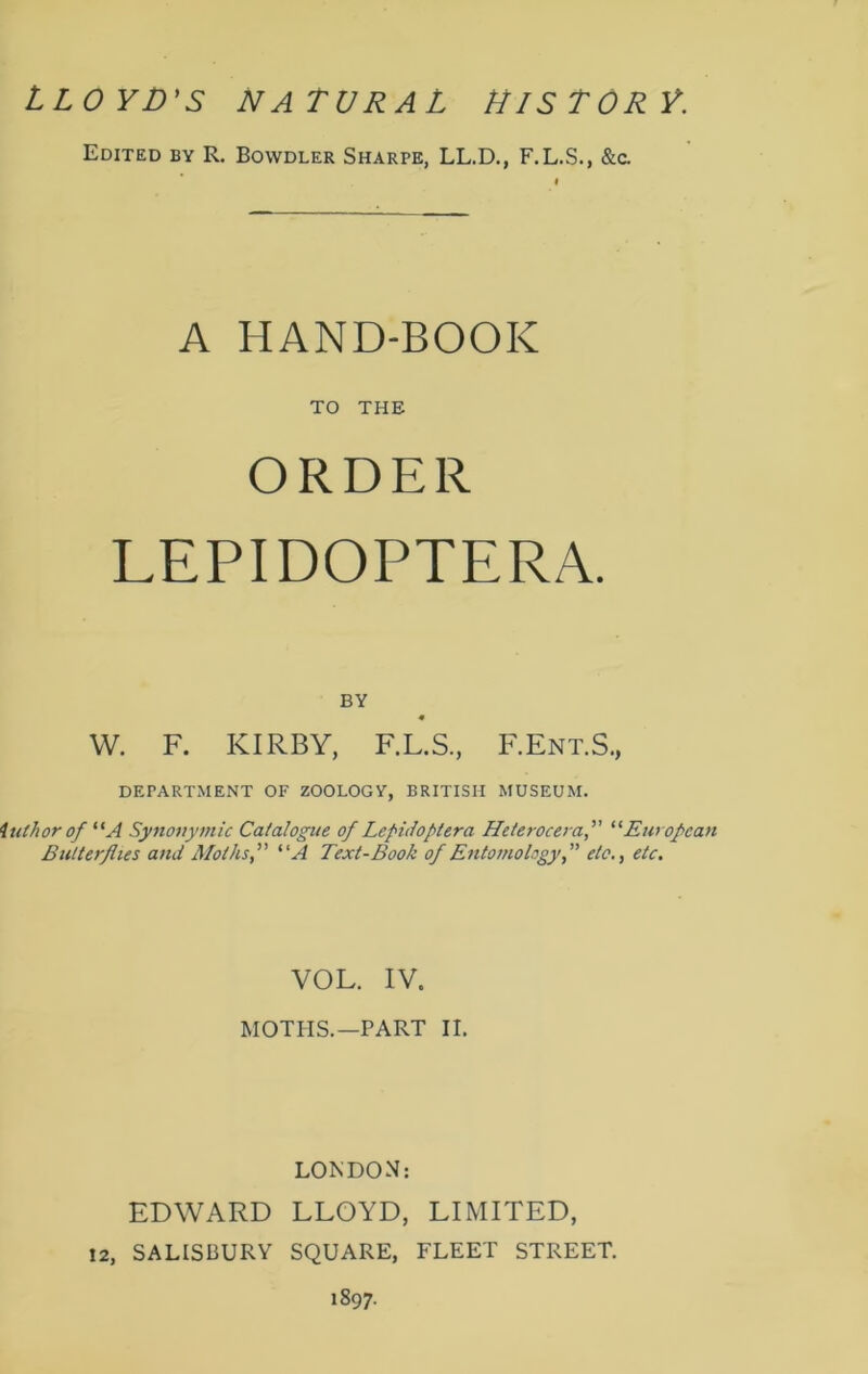 LLOYD'S NATURAL HISTORY. Edited by R. Bowdler Sharpe, LL.D., F.L.S., &a A HAND-BOOK TO THE ORDER LEPIDOPTERA. BY W. F. KIRBY, F.L.S., F.Ent.S., DEPARTMENT OF ZOOLOGY, BRITISH MUSEUM. Author of “A Synonymic Catalogue of Lepidoptera Heterocera,” “ European Butterflies and Moths,” “A Text-Book of Entomology,” etc., etc. VOL. IV. MOTHS.—PART II. LONDON: EDWARD LLOYD, LIMITED, 12, SALISBURY SQUARE, FLEET STREET. 1897.