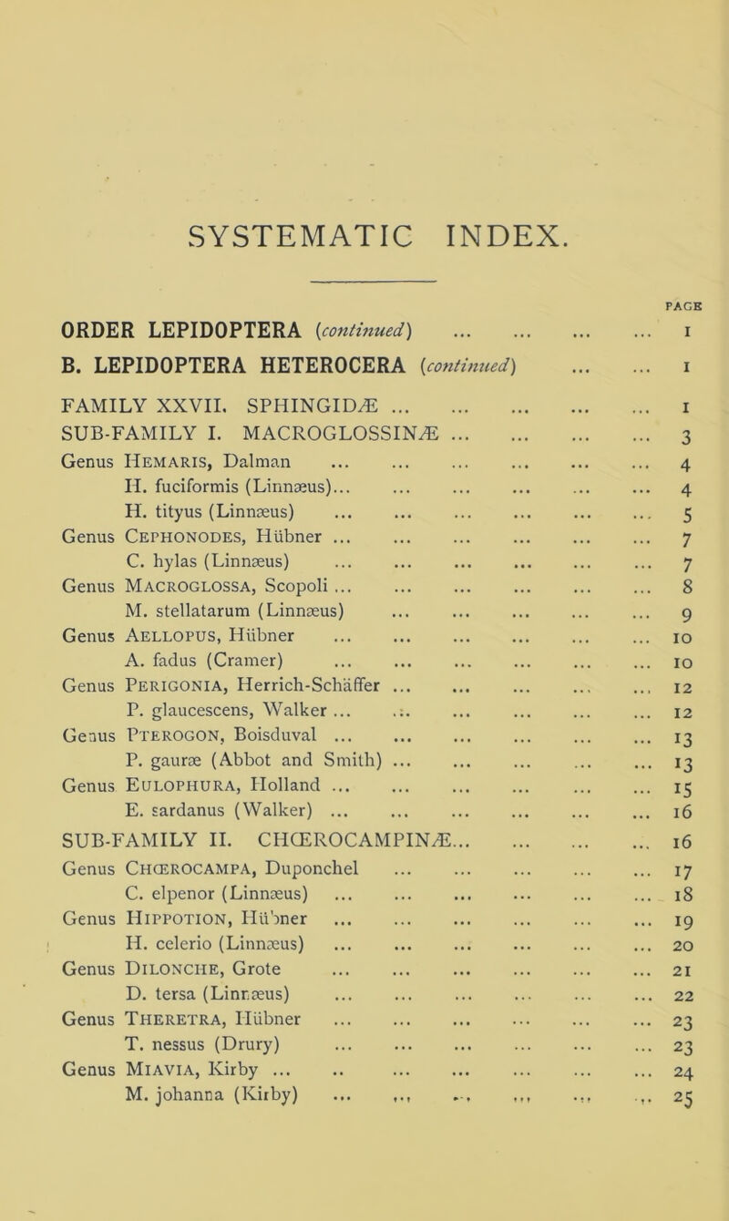 SYSTEMATIC INDEX. PAGE ORDER LEPIDOPTERA {continued) i B. LEPIDOPTERA HETEROCERA {continued) i FAMILY XXVII. SPHINGID^E i SUB-FAMILY I. MACROGLOSSINAs 3 Genus Hemaris, Dalman ... ... ... ... ... ... 4 II. fuciformis (Linnaeus)... ... ... ... ... ... 4 H. tityus (Linnaeus) 5 Genus Cephonodes, Hiibner ... ... ... ... ... ... 7 C. hylas (Linnaeus) ... ... ... ... ... ... 7 Genus Macroglossa, Scopoli ... ... ... ... ... ... 8 M. stellatarum (Linnaeus) ... ... ... ... ... 9 Genus Aellopus, Hiibner ... ... ... ... ... ... 10 A. fadus (Cramer) ... ... ... ... ... ... 10 Genus Perigonia, Herrich-Schaffer ... ... ... ... ... 12 P. glaucescens, Walker... ... ... ... ... 12 Genus Pterogon, Boisduval 13 P. gaurae (Abbot and Smith) ... ... ... ... ... 13 Genus Eulophura, Holland 15 E. sardanus (Walker) ... ... ... ... ... ... 16 SUB-FAMILY II. CHCEROCAMPIILE 16 Genus Chcerocampa, Duponchel ... ... ... ... ... 17 C. elpenor (Linnaeus) ... 18 Genus Hippotion, Hiibner ... ... ... ... ... ... 19 II. celerio (Linnaeus) ... ... 20 Genus Dilonche, Grote 21 D. tersa (Linnaeus) ... ... ... ... ... ... 22 Genus Theretra, ITiibner ... ... ... ... ... ... 23 T. nessus (Drury) ... ... ... ... ... ... 23 Genus Ml avia, Kirby ... .. ... ... ... ... ... 24 M. johanna (Kirby) ... ,,, 25