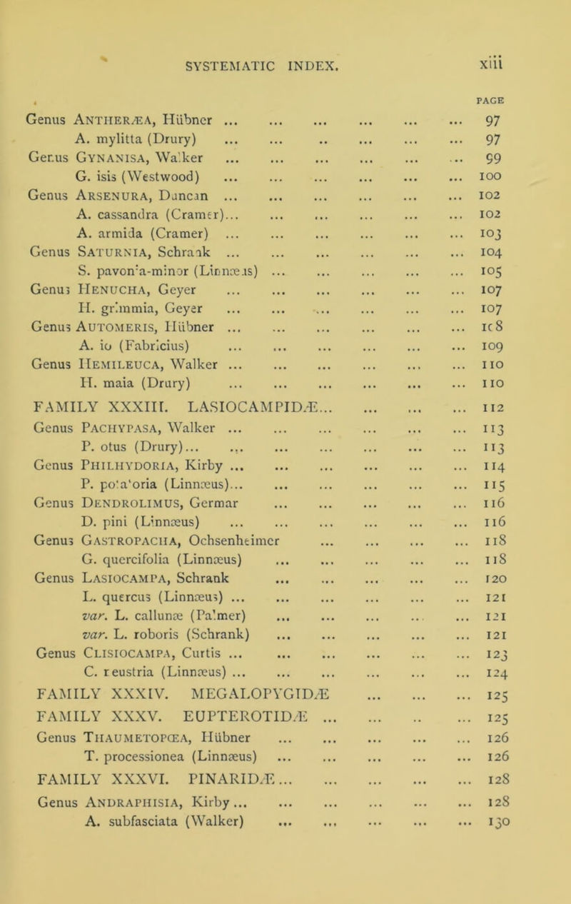 % SYSTEMATIC INDEX. Genus Antiier/EA, Hiibner ... A. mylitta (Drury) Ger.us Gynanisa, Wa’.ker G. isis (Westwood) Genus Arsenura, Duncan ... A. cassandra (Cramer)... A. armida (Cramer) Genus Saturnia, Schrank ... S. pavon:a-minor (Linnaeus) Genus IIenucha, Geyer H. grhnmia, Geyer Genus Automeris, Hiibner ... A. io (Fabricius) Genus IIemileuca, Walker ... H. maia (Drury) FAMILY XXXIII. LASIOCAMPID.E... Genus Pachypasa, Walker P. otus (Drury)... ... Genus Philiiydoria, Kirby P. po!a‘oria (Linnaeus)... Genus Dendrolimus, Germar D. pini (Linnaeus) Genus Gastropacha, Ochsenheimcr G. quercifolia (Linnaeus) Genus Lasiocampa, Schrank L. quercus (Linnaeus) ... var. L. callunae (Pa’.mer) var. L. roboris (Schrank) Genus Clisiocampa, Curtis ... C. reustria (Linnaeus) ... FAMILY XXXIV. MEGALOPYGID/E FAMILY XXXV. EUPTEROTID/E ... Genus Thaumetopcea, Hiibner T. processionea (Linnaeus) FAMILY XXXVI. PINARID/E Genus Andraphisia, Kirby... A. subfasciata (Walker) xiii PAGE 97 97 99 ioo 102 102 103 104 105 107 107 ic8 109 110 110 112 ”3 ”3 114 115 116 116 118 11S r 20 . 121 . 121 . 121 • 123 . 124 • 125 • 125 . 126 . 126 . 128 . 128 • 13°