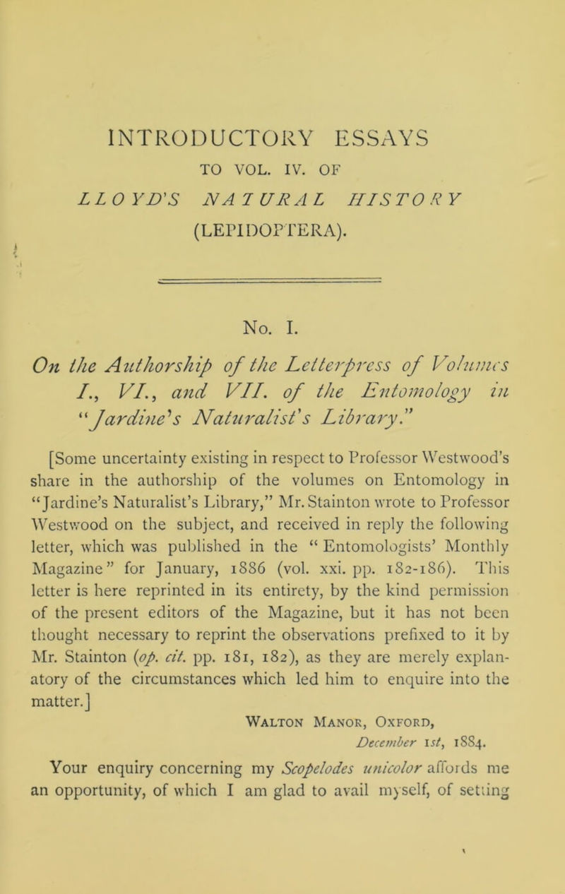 INTRODUCTORY ESSAYS TO VOL. IV. OF LLO YD'S NA JURAL III ST O R Y (LEPIDOPTERA). No. I. On the Authorship of the Letterpress of Volumes /., VI., and VII. of the Entomology in “ Jardine's Naturalist's Library I [Some uncertainty existing in respect to Professor Westwood’s share in the authorship of the volumes on Entomology in “Jardine’s Naturalist’s Library,” Mr. Stainton wrote to Professor Westwood on the subject, and received in reply the following letter, which was published in the “ Entomologists’ Monthly Magazine” for January, 1S86 (vol. xxi. pp. 182-186). This letter is here reprinted in its entirety, by the kind permission of the present editors of the Magazine, but it has not been thought necessary to reprint the observations prefixed to it by Mr. Stainton {op. cit. pp. 181, 182), as they are merely explan- atory of the circumstances which led him to enquire into the matter.] Walton Manor, Oxford, December 1st, 1SS4. Your enquiry concerning my Scopelodes unicolor affords me an opportunity, of which I am glad to avail myself, of setting