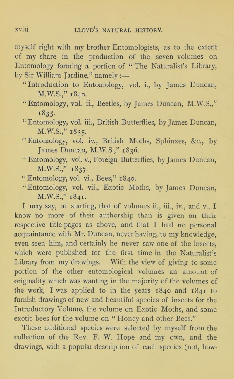 myself right with my brother Entomologists, as to the extent of my share in the production of the seven volumes on Entomology forming a portion of “ The Naturalist’s Library, by Sir William Jardine,” namely :— “Introduction to Entomology, vol. i., by James Duncan, M.W.S.,” 1840. “Entomology, vol. ii., Beetles, by James Duncan, M.W.S.,” I^35- “Entomology, vol. iii., British Butterflies, by James Duncan, M.W.S.,” 1835. “Entomology, vol. iv., British Moths, Sphinxes, &c., by James Duncan, M.W.S.,” 1836. “Entomology, vol. v., Foreign Butterflies, by James Duncan, M.W.S.,” 1837. “ Entomology, vol. vi., Bees,” 1840. “Entomology, vol. vii., Exotic Moths, by James Duncan, M.W.S.,” 1841. I may say, at starting, that of volumes ii., iii., iv., and v., I know no more of their authorship than is given on their respective title-pages as above, and that I had no personal acquaintance with Mr. Duncan, never having, to my knowledge, even seen him, and certainly he never saw one of the insects, which were published for the first time in the Naturalist’s Library from my drawings. With the view of giving to some portion of the other entomological volumes an amount of originality which was wanting in the majority of the volumes of the work, I was applied to in the years 1840 and 1841 to furnish drawings of new and beautiful species of insects for the Introductory Volume, the volume on Exotic Moths, and some exotic bees for the volume on “ Honey and other Bees.” These additional species were selected by myself from the collection of the Rev. F. W. Hope and my own, and the drawings, with a popular description of each species (not, how-