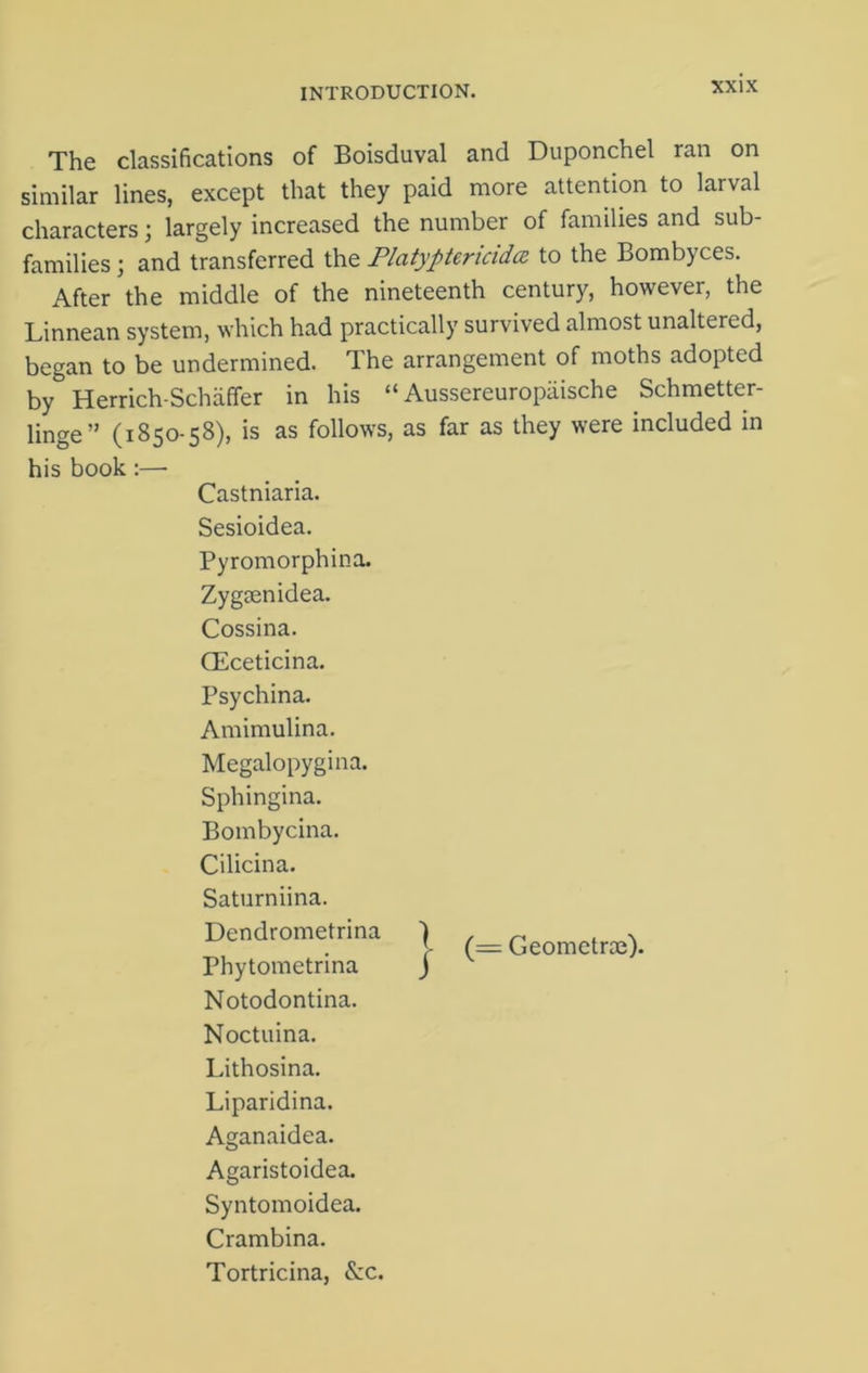 The classifications of Boisduval and Duponchel ran on similar lines, except that they paid more attention to larval characters; largely increased the number of families and sub- families ; and transferred the Platyptericida to the Bombyces. After the middle of the nineteenth century, however, the Linnean system, which had practically survived almost unaltered, began to be undermined. The arrangement of moths adopted by Herrich-Schaffer in his “ Aussereuropaische Schmetter- linge” (1850-58), is as follows, as far as they were included in his book :—- Castniaria. Sesioidea. Pyromorphina. Zygsenidea. Cossina. (Eceticina. Psychina. Amimulina. Megalopygina. Sphingina. Bombycina. Cilicina. Saturniina. Dendrometrina ) (= Geometry). Phytometrina ) Notodontina. Noctuina. Lithosina. Liparidina. Aganaidea. Agaristoidea. Syntomoidea. Crambina. Tortricina, See.