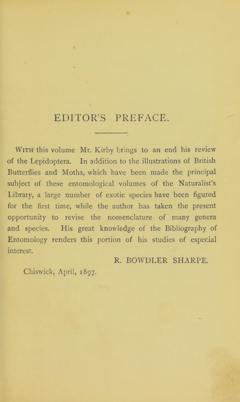 EDITOR’S PREFACE. With this volume Mr. Kirby brings to an end his review of the Lepidoptera. In addition to the illustrations of British Butterflies and Moths, which have been made the principal subject of these entomological volumes of the Naturalist’s Library, a large number of exotic species have been figured for the first time, while the author has taken the present opportunity to revise the nomenclature of many genera and species. His great knowledge of the Bibliography of Entomology renders this portion of his studies of especial interest. R. BOWDLER SHARPE.