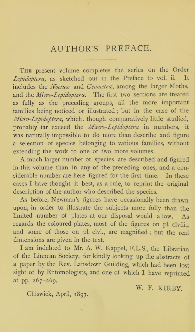 The present volume completes the series on the Order Lepidoptera^ as sketched out in the Preface to vol. ii. It includes the Noctua. and Geometne, among the larger Moths, and the Micro-Lepidoptera. The first two sections are treated as fully as the preceding groups, all the more important families being noticed or illustrated; but in the case of the Micro-Lepidoptera, which, though comparatively little studied, probably far exceed the Macro-Lepidoptera in numbers, it was naturally impossible to do more than describe and figure a selection of species belonging to various families, without extending the work to one or two more volumes. A much larger number of species are described and figured in this volume than in any of the preceding ones, and a con- siderable number are here figured for the first time. In these cases I have thought it best, as a rule, to reprint the original description of the author who described the species. As before, Newman’s figures have occasionally been drawn upon, in order to illustrate the subjects more fully than the limited number of plates at our disposal would allow. As regards the coloured plates, most of the figures on pi. clviii., and some of those on pi. clvi., are magnified ; but the real dimensions are given in the text. I am indebted to Mr. A. W. Kappel, F.L.S., the Librarian of the Linnean Society, for kindly looking up the abstracts of a paper by the Rev. Lansdown Guilding, which had been lost sight of by Entomologists, and one of which I have reprinted at pp. 267-269. W. F. KIRBY.