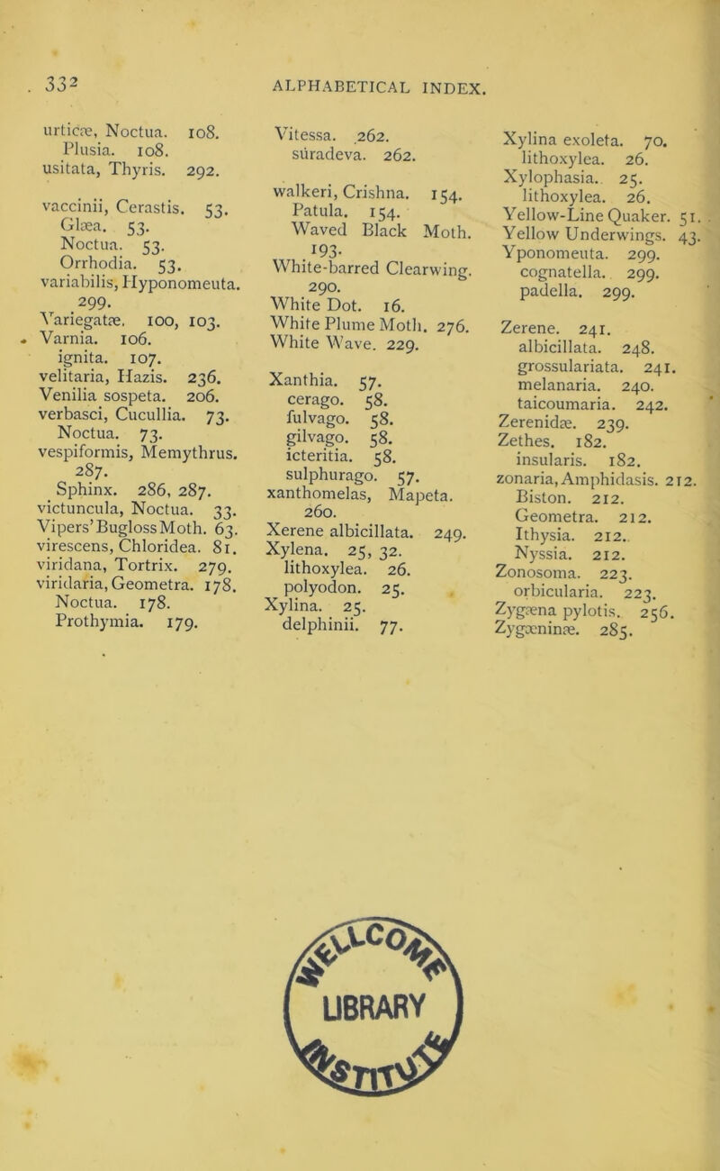 urticre, Noctua. io8. Pliisia. io8. usitata, Thyris. 292. vaccinii, Cerastis. 53. Glaea. 53. Noctua. 53. Orrhodia. 53, variabilis, Ilyponomeuta. 299. Variegatae. 100, 103. . Varnia. 106. ignita. 107. velitaria, Hazis. 236. Venilia sospeta. 206. verbasci, Cucullia. 73. Noctua. 73. vespiformis, Memythrus, 287. Sphinx. 286, 287. victuncula, Noctua. 33. Vipers’BuglossMoth. 63. virescens, Chloridea. 81. viridana, Tortrix. 279. viridaria, Geometra. 178. Noctua. 178. Prothymia. 179. Vitessa. 262. siiradeva. 262. walkeri, Crishna. 154, Patula. 154. Waved Black Moth. .193- White-barred Clearwine. 290. White Dot. 16. White Plume Motli. 276. White Wave. 229. Xanthia. 57. cerago. 58. fulvago. 58. gilvago. 58. icteritia. 58. sulphurago. 57. xanthomelas, Mapeta. 260. Xerene albicillata. 249. Xylena. 25, 32. lithoxylea. 26. polyodon. 25. Xylina. 25. delphinii. 77. Xylina exoleta. 70. lithoxylea. 26. Xylophasia.. 25. lithoxylea. 26. Yellow-Line Quaker. 51 Yellow Underwings. 43 Yponomeuta. 299. cognatella. 299. padella. 299. Zerene. 241. albicillata. 248. grossulariata. 241. melanaria. 240. taicoumaria. 242. Zerenidae. 239. Zethes. 182. insularis. 182. zonaria, Amphidasis. 212. Biston. 212. Geometra. 212. Ithysia. 212. Nyssia. 212. Zonosoma. 223. orbicularia. 223. Zygaena pylotis. 256. Zygceninae. 285.