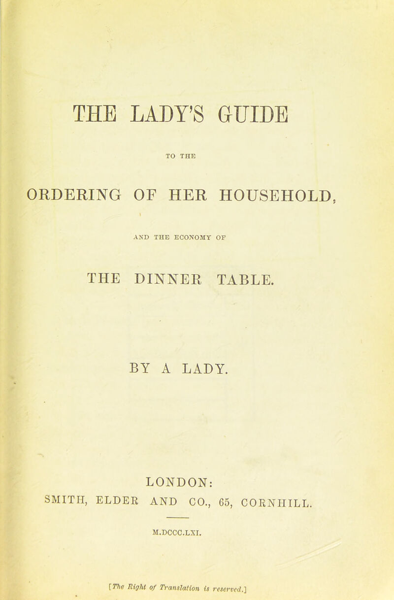 TO THE ORDERING OF HER HOUSEHOLD, » AND THE ECONOMY OF THE DINNER TABLE. BY A LADY. LONDON: SMITH, ELDEE AND CO., 65, COENIIILL. M.DCCC.LXI. [77j(? Right of Tvanslation is vesej'ved.J