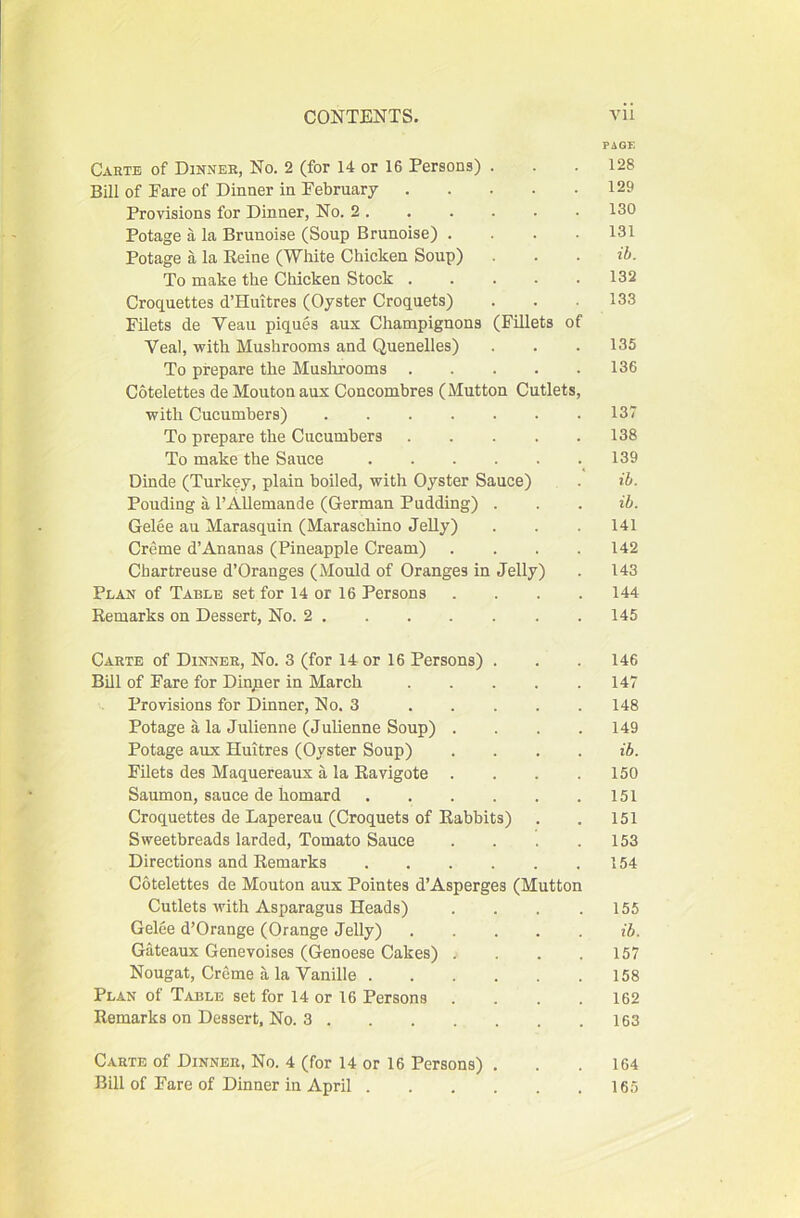 PAGE Carte of Dinner, No. 2 (for 14 or 16 Persons) . . .128 Bill of Pare of Dinner in February 129 Provisions for Dinner, No. 2. . . . . . 130 Potage a la Brunoise (Soup Brunoise) .... 131 Potage a la Reine (White Chicken Soup) . . . ib. To make the Chicken Stock 132 Croquettes d’Huitres (Oyster Croquets) . . .133 Filets de Veau piques aux Champignons (Fillets of Veal, with Mushrooms and Quenelles) . . .135 To prepare the Mushrooms 136 Cotelettes de Mouton aux Concombres (Mutton Cutlets, with Cucumbers) 137 To prepare the Cucumbers 138 To make the Sauce 139 Dinde (Turkey, plain boiled, with Oyster Sauce) . ib. Pouding a I’Allemande (German Pudding) . . . ib. Gelee au Marasquin (Maraschino Jelly) . . . 141 Creme d’Ananas (Pineapple Cream) .... 142 Chartreuse d’Oranges (Mould of Oranges in Jelly) . 143 Plan of Table set for 14 or 16 Persons .... 144 Remarks on Dessert, No. 2 145 Carte of Dinner, No. 3 (for 14 or 16 Persons) . . . 146 Bill of Fare for Dingier in March 147 Provisions for Dinner, No. 3 148 Potage a la Julienne (Julienne Soup) .... 149 Potage aux Huitres (Oyster Soup) .... ib. Filets des Maquereaux a la Ravigote . . . .150 Saumon, sauce de homard 151 Croquettes de Lapereau (Croquets of Rabbits) . . 151 Sweetbreads larded. Tomato Sauce . . . .153 Directions and Remarks 154 Cotelettes de Mouton aux Pointes d’Asperges (Mutton Cutlets with Asparagus Heads) . . . .155 Gelee d’Orange (Orange Jelly) ib. Gateaux Genevoises (Genoese Cakes) . . . .157 Nougat, Creme a la Vanille 158 Plan of Table set for 14 or 16 Persons .... 162 Remarks on Dessert, No. 3 163 Carte of Dinner, No. 4 (for 14 or 16 Persons) ... 164 Bill of Fare of Dinner in April 165