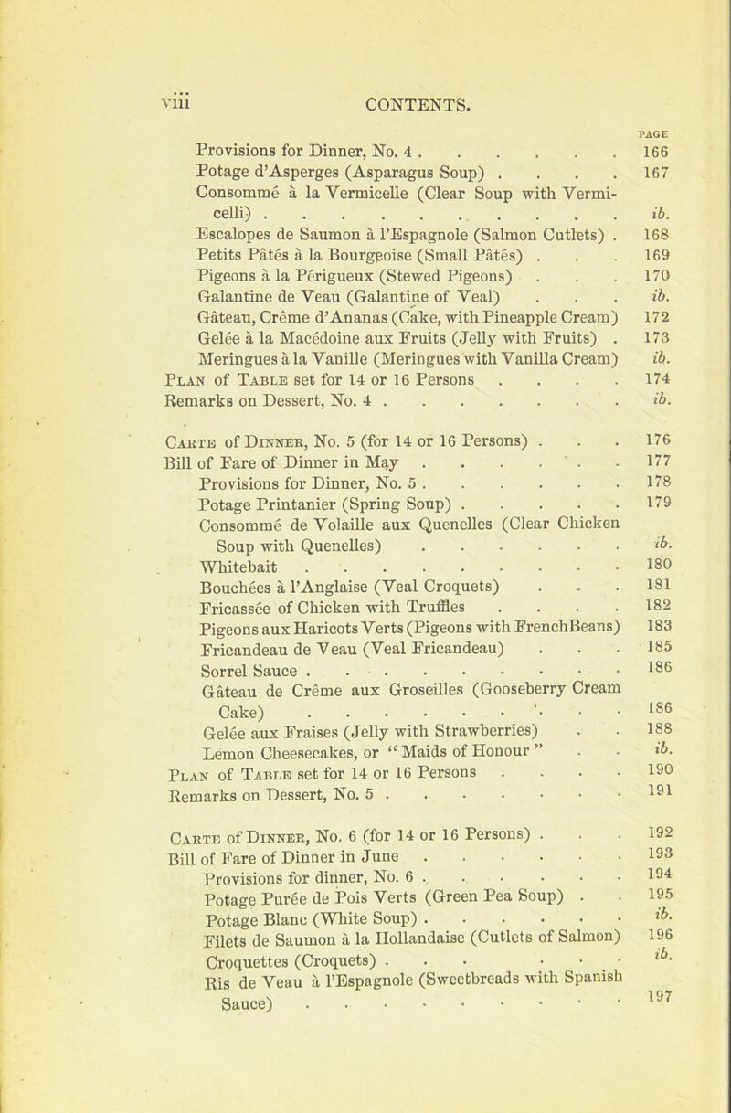 PAGE Provisions for Dinner, No. 4 166 Potage d’Asperges (Asparagus Soup) . . . . 167 Consomme a la Vermicelle (Clear Soup with Vermi- celli) .... lb. Escalopes de Saumon a I’Espagnole (Salmon Cutlets) . 168 Petits Pates a la Bourgeoise (Small Pates) . . . 169 Pigeons a la Perigueux (Stewed Pigeons) . . .170 Galantine de Veau (Galantine of Veal) . . . ib. Gateau, Creme d’Ananas (Cake, with Pineapple Cream) 172 Gelee a la Macedoine aux Emits (Jelly with Fruits) . 173 Meringues a la Vanille (Meringues with Vanilla Cream) ib. Plan of Table set for 14 or 16 Persons .... 174 Remarks on Dessert, No. 4 ib. Cakte of Dinner, No. 5 (for 14 or 16 Persons) . . . 176 Bill of Fare of Dinner in May . . . . . .177 Provisions for Dinner, No. 5 178 Potage Printanier (Spring Soup) 179 Consomme de Volaille aux Quenelles (Clear Chicken Soup with Quenelles) ib. Whitebait 180 Bouchees a I’Anglaise (Veal Croquets) . . . 181 Fricassee of Chicken with Truffles . . . .182 Pigeons aux Haricots Verts (Pigeons with FrenchBeans) 183 Fricandeau de Veau (Veal Fricandeau) . . .185 Sorrel Sauce . 186 Gateau de Creme aux Groseilles (Gooseberry Cream Cake) . . 186 Gelee aux Fraises (Jelly with Strawberries) . . 188 Lemon Cheesecakes, or “ Maids of Honour ” . . ib. Plan of Table set for 14 or 16 Persons .... 190 Remarks on Dessert, No. 5 191 Carte of Dinner, No. 6 (for 14 or 16 Persons) . . . 192 Bill of Fare of Dinner in June 193 Provisions for dinner. No. 6 . . . • • .194 Potage Puree de Pois Verts (Green Pea Soup) . . 195 Potage Blanc (White Soup) Filets de Saumon a la Hollandaise (Cutlets of Salmon) 196 Croquettes (Croquets) ... . . . Ris de Veau a I’Espagnole (Sweetbreads with Spanish Sauce)