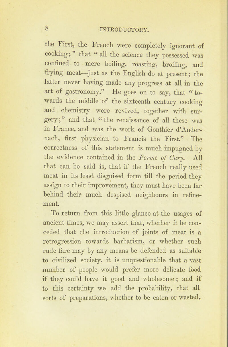 the First, the French were completely ignorant of cooking; ” that all the science they possessed was confined to mere boiling, roasting, broiling, and fi’ying meat—just as the English do at present; the latter never having made any progress at all in the art of gastronomy.” He goes on to say, that “ to- wards the middle of the sixteenth century cooking and chemistry were revived, together with sur- gery;” and that ‘'the renaissance of all these was in France, and was the work of Gonthier d’Ander- nach, first physician to Francis the First.” The correctness of this statement is much impugned by the evidence contained in the Forme of Cury. All that can be said is, that if the French really used meat in its least disguised form till the period they assign to their improvement, they must have been far behind their much despised neighbours in refine- ment. To return from this little glance at the usages of ancient times, we may assert that, whether it be con- ceded that the introduction of joints of meat is a retrogression towards barbarism, or whether such rude fare may by any means be defended as suitable to civilized society, it is unquestionable that a vast number of people would prefer more delicate food if they could have it good and wholesome; and if to this certainty we add the probability, that all sorts of preparations, whether to be eaten or wasted.