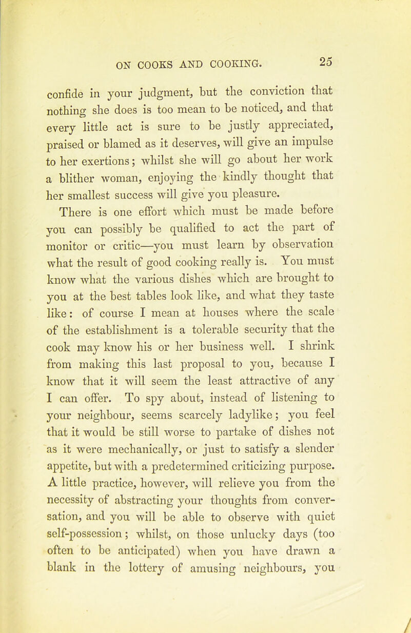 confide in your judgment, but the conviction that nothing she does is too mean to he noticed, and that every little act is sure to he justly appreciated, praised or blamed as it deserves, will give an impulse to her exertions; whilst she will go about her work a blither woman, enjoying the kindly thought that her smallest success will give you pleasure. There is one effort which must he made before you can possibly he qualified to act the part of monitor or critic—you must learn by observation what the result of good cooking really is. You must know what the various dishes which are brought to you at the best tables look like, and what they taste like: of course I mean at houses where the scale of the establishment is a tolerable security that the cook may know his or her business well. I shrink from making this last proposal to you, because I know that it will seem the least attractive of any I can offer. To spy about, instead of listening to your neighbour, seems scarcely ladylike; you feel that it would be still worse to partake of dishes not as it were mechanically, or just to satisfy a slender appetite, but with a predetermined criticizing purpose. A little practice, however, will relieve you from the necessity of abstracting your thoughts from conver- sation, and you will be able to observe with quiet self-possession; whilst, on those unlucky days (too often to be anticipated) when you have drawn a blank in the lottery of amusing neighbours, you