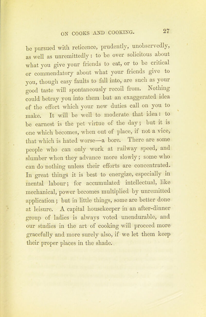 be pursued with reticence, prudently, unobservedly, as well as unremittedly: to be over solicitous about wbat you give your friends to eat, or to be critical or commendatory about wbat your friends give to you, though easy faults to fall into, are such as your good taste will spontaneously recoil from. Nothing could betray you into them but an exaggerated idea of the effort which your new duties call on you to make. It will be well to modertite that idea: to be earnest is the pet virtue of the day; but it is one which becomes, when out of place, if not a vice, that which is hated worse—a bore. There are some people who can only work at railway speed, and slumber when they advance more slowly; some who can do nothino; unless their efforts are concentrated. In great things it is best to energize, especially in mental labour; for accumulated intellectual, like mechanical, power becomes multiplied by unremitted application ; but in little things, some are better done at leisure. A capital housekeeper in an after-dinner group of ladies is always voted unendurable, and our studies in the art of cooking will proceed more gracefully and more surely also, if we let them keep their proper places in the shade.