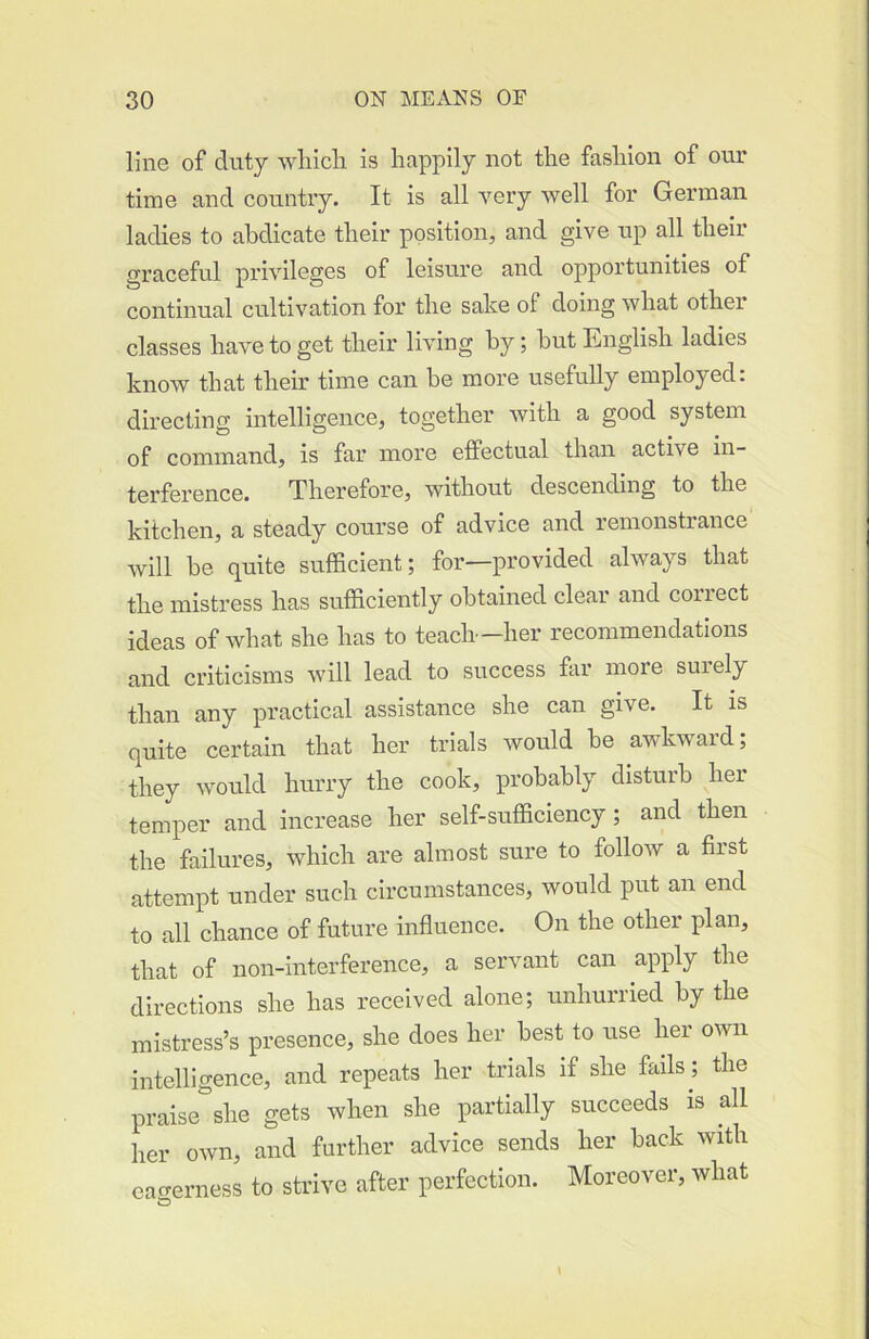 line of duty wliicli is happily not the fashion of our time and country. It is all very well for German ladies to abdicate their position, and give up all their graceful privileges of leisure and opportunities of continual cultivation for the sake of doing what other classes have to get their living by; hut English ladies know that their time can be more usefully employed: directing intelligence, together with a good system of command, is far more effectual than active in- terference. Therefore, without descending to the kitchen, a steady course of advice and remonstrance will be quite sufficient; for—provided always that the mistress has sufficiently obtained clear and correct ideas of what she has to teach—her recommendations and criticisms will lead to success far more surely than any practical assistance she can give. It is quite certain that her trials would be awkward; they would hurry the cook, probably disturb her temper and increase her self-sufficiency ; and then the failures, which are almost sure to follow a first attempt under such circumstances, would put an end to all chance of future influence. On the other plan, that of non-interference, a servant can apply the directions she has received alone; unhurried by the mistress’s presence, she does her best to use her own intelligence, and repeats her trials if she fails ; the praise she gets when she partially succeeds is all her own, and further advice sends her back with eagerness to strive after perfection. Moreover, what to \