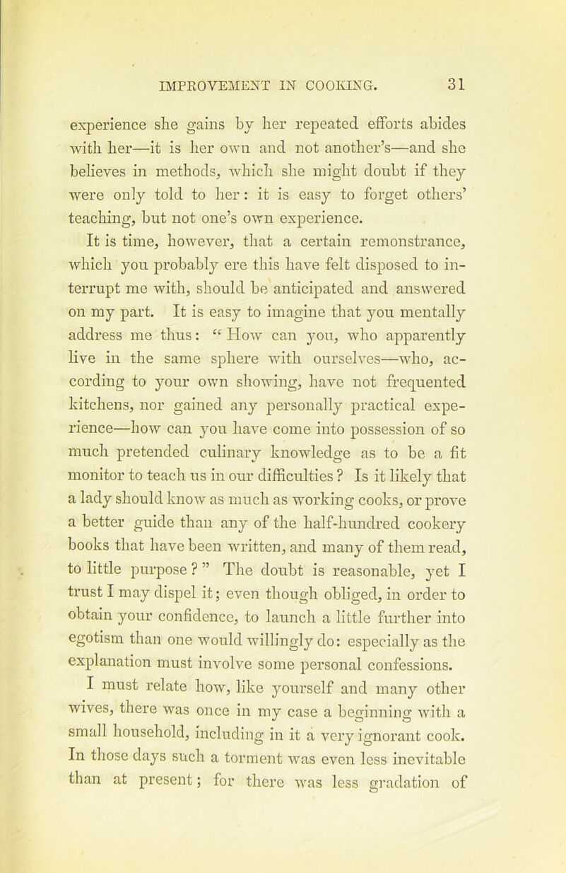 experience she gains by her repeated efforts abides Avith her—it is her OAvn and not another’s—and she believes in methods, which she might doubt if they were only told to her: it is easy to forget others’ teaching, but not one’s own experience. It is time, however, that a certain remonstrance, which you probably ere this have felt disposed to in- terrupt me with, should be anticipated and answered on my part. It is easy to imagine that you mentally address me thus: ‘‘ Hoav can you, who apparently live in the same sphere with ourselves—who, ac- cording to your own showing, have not frequented kitchens, nor gained any personally practical expe- rience—how can you have come into possession of so much pretended culinary knowledge as to be a fit monitor to teach us in our difficulties ? Is it likely that a lady should know as much as working cooks, or proA’e a better guide than any of the half-hundred cookery books that have been written, and many of them read, to little purpose ? ” The doubt is reasonable, yet I trust I may dispel it; even though obliged, in order to obtain your confidence, to launch a little further into egotism than one would willingly do: especially as the explanation must involve some personal confessions. I must relate how, like yourself and many other wives, there was once in my case a beginning with a small household, including in it a very ignorant cook. In those days such a torment was even less inevitable than at present; for there was less gradation of