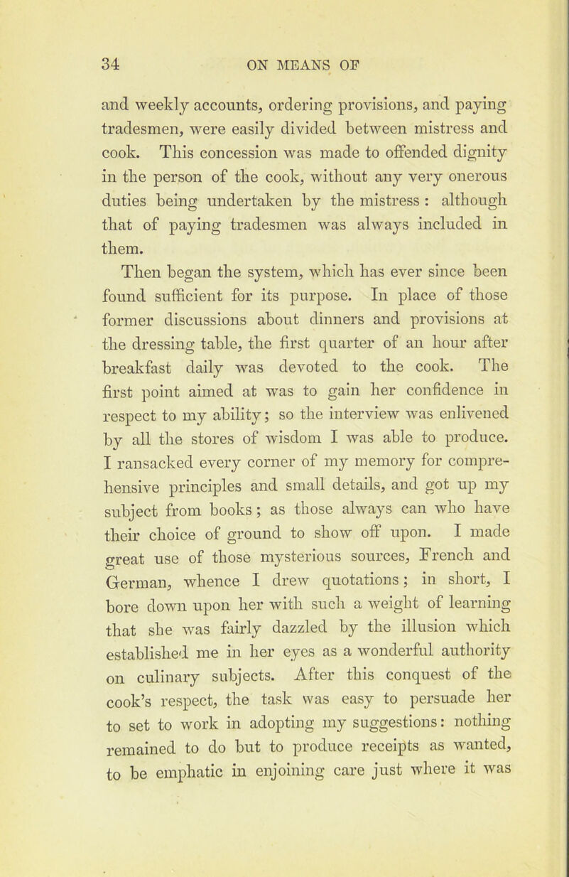 and weekly accounts, ordering provisions, and paying tradesmen, were easily divided between mistress and cook. This concession was made to offended dignity in the person of the cook, without any very onerous duties being undertaken by the mistress : although that of paying tradesmen was always included in them. Then began the system, which has ever since been found sufficient for its purpose. In place of those former discussions about dinners and provisions at the dressing table, the first quarter of an hour after breakfast daily was devoted to the cook. The first point aimed at was to gain her confidence in respect to my ability; so the interview was enlivened by all the stores of wisdom I was able to produce. I ransacked every corner of my memory for compre- hensive principles and small details, and got up my subject from books; as those always can who have their choice of ground to show off upon. I made great use of those mysterious sources, French and German, whence I drew quotations; in short, I bore down upon her with such a weight of learning that she was fiiirly dazzled by the illusion which established me in her eyes as a wonderful authority on culinary subjects. After this conquest of the cook’s respect, the task was easy to persuade her to set to work in adopting my suggestions: nothing remained to do but to produce receipts as wanted, to be emphatic in enjoining care just where it was