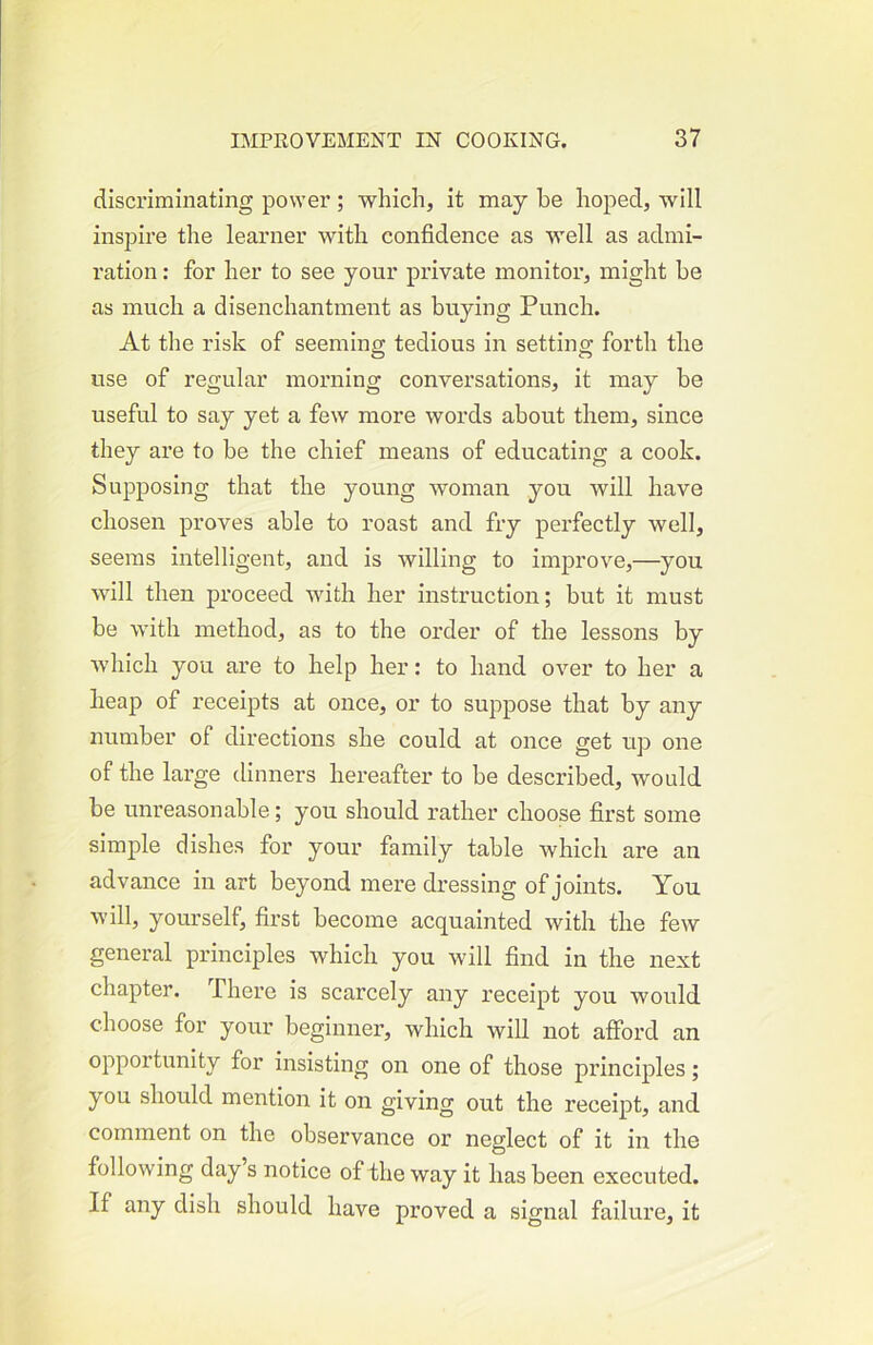 discriminating power ; which, it may be hoped, will inspire the learner with confidence as well as admi- ration : for her to see your private monitor, might be as much a disenchantment as buying Punch. At the risk of seeming tedious in setting forth the use of regular morning conversations, it may be useful to say yet a few more words about them, since they are to be the chief means of educating a cook. Supposing that the young woman you will have chosen proves able to roast and fry perfectly well, seems intelligent, and is willing to improve,—you will then pi’oceed with her instruction; but it must be with method, as to the order of the lessons by which you are to help her: to hand over to her a heap of receipts at once, or to suppose that by any number of directions she could at once get up one of the large dinners hereafter to be described, would be unreasonable; you should rather choose first some simple dishes for your family table which are an advance in art beyond mere dressing of joints. You will, yourself, fii’st become acquainted with the few general principles which you will find in the next chapter. There is scarcely any receipt you would choose for your beginner, which will not afford an opportunity for insisting on one of those principles; you should mention it on giving out the receipt, and comment on the observance or neglect of it in the following day s notice of the way it has been executed. If any dish should have proved a signal failure, it