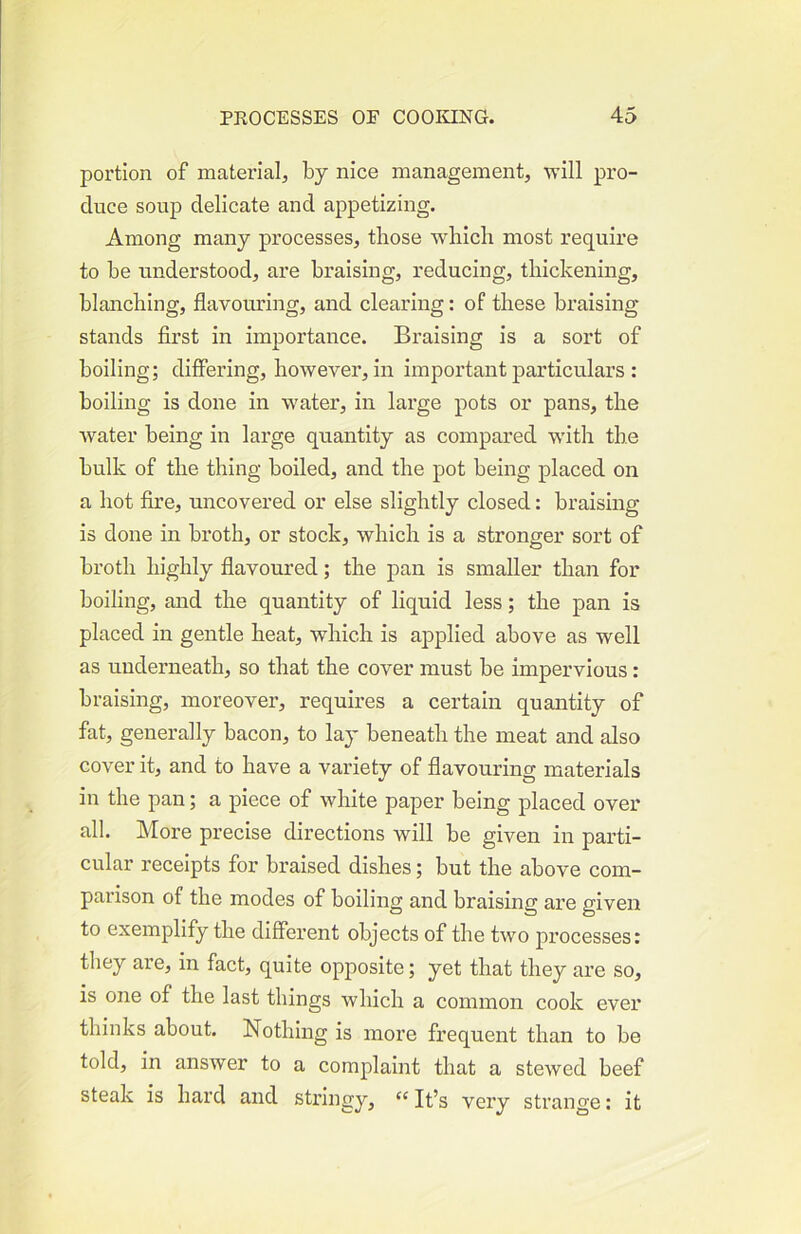 portion of material, by nice management, will pro- duce soup delicate and appetizing. Among many processes, those which most require to be understood, are braising, reducing, thickening, blanching, flavouring, and clearing: of these braising stands first in importance. Braising is a sort of boiling; differing, however, in important particulars ; boiling is done in water, in large pots or pans, the water being in large quantity as compared with the bulk of the thing boiled, and the pot being placed on a hot fire, uncovered or else slightly closed: braising is done in broth, or stock, which is a stronger sort of broth highly flavoured; the pan is smaller than for boiling, and the quantity of liquid less; the pan is placed in gentle heat, which is ajDplied above as well as underneath, so that the cover must be impervious: braising, moreover, requires a certain quantity of fat, generally bacon, to lay beneath the meat and also cover it, and to have a variety of flavouring materials in the pan; a piece of white paper being placed over all. More precise directions will be given in parti- cular receipts for braised dishes; but the above com- parison of the modes of boiling and braising are given to exemplify the different objects of the two processes: they are, in fact, quite opposite; yet that they are so, is one of the last things which a common cook ever thinks about. Nothing is more frequent than to be told, in answer to a complaint that a stewed beef steak is hard and sti’ingy, “ It’s very strange: it