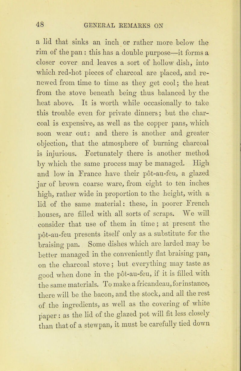 a lid that sinks an inch or rather more below the rim of the pan: this has a double purpose—it forms a closer cover and leaves a sort of hollow dish, into which red-hot pieces of charcoal are placed, and re- newed from time to time as they get cool; the heat from the stove beneath being thus balanced by the heat above. It is worth while occasionally to take this trouble even for private dinners; but the char- coal is expensive, as well as the copper pans, which soon wear out: and there is another and greater objection, that the atmosphere of burning charcoal is injurious. Fortunately there is another method by which the same process may be managed. High and low in France have their p6t-au-feu, a glazed jar of brown coarse ware, from eight to ten inches high, rather wide in proportion to the height, with a lid of the same material: these, in poorer French houses, are filled with all sorts of scraps. We will consider that use of them in time; at present the p6t-au-feu presents itself only as a substitute for the braising pan. Some dishes which are larded may be better managed in the conveniently flat braising pan, on the charcoal stove; but everything may taste as good when done in the p6t-au-feu, if it is filled with the same materials. To make a fricandeau, for instance, there will be the bacon, and the stock, and all the rest of the ingredients, as well as the covering of white paper : as the lid of the glazed pot will fit less closely than that of a stewpan, it must be carefully tied down