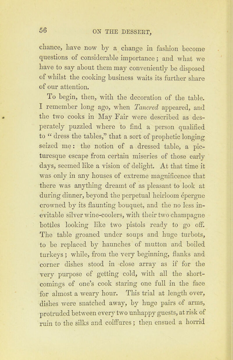 cliaiice, have now by a change in fashion become questions of considerable importance; and what we have to say about them may conveniently be disposed of whilst the cooking business waits its further share of our attention. To begin, then, with the decoration of the table. I remember long ago, when Tancred appeared, and the two cooks in May Fair were described as des- perately puzzled where to find a person qualified to dress the tables,” that a sort of prophetic longing seized me: the notion of a dressed table, a pic- turesque escape from certain miseries of those early days, seemed like a vision of delight. At that time it was only in any houses of extreme magnificence that there was anything dreamt of as pleasant to look at during dinner, beyond the perpetual heirloom ^pergne crowned by its flaunting bouquet, and the no less in- evitable silver wine-coolers, with their two champagne bottles looking like two pistols ready to go off. The table groaned under soups and huge turbots, to be replaced by haunches of mutton and boiled turkeys ; while, from the very beginning, flanks and corner dishes stood in close array as if for the very purpose of getting cold, with all the short- comings of one’s cook staring one full in the face for almost a weary hour. This trial at length over, dishes were snatched away, by huge pairs of arms, protruded between every two unhappy guests, at risk of ruin to the silks and coiffures; then ensued a horrid